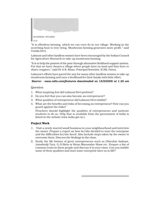 BUSINESS STUDIES
414
”It is effortless farming, which we can even do in our village. Working in the
scorching heat is very tiring. Mushroom farming generates more profit,” said
Urmila Devi.
Lalmuni and other landless women have been encouraged by the Indian Council
for Agriculture Research to take up mushroom farming.
”It is to help the poorest of the poor through alternative livelihood support system.
For that we have chosen a village where people have no land and they have to
share croppers,” said Dr A.R. Khan, Principal Scientist, ICAR, Patna.
Lalmuni’s efforts have paved the way for many other landless women to take up
mushroom farming and earn a livelihood for their family with little effort.
Source: - www.ndtv.com/features downloaded on 15/3/2006 at 1.35 am
Question
1. What inspiring feat did Lalmuni Devi perform?
2. Do you feel that you can also become an entrepreneur?
3. What qualities of entrepreneur did Lalmuni Devi exhibit?
4. What are the benefits and risks of becoming an entrepreneur? How can you
guard against the risks?
(Teachers should highlight the qualities of entrepreneurs and motivate
students to do so. Help that is available from the government of India is
listed on the website www.india.gov.in.).
Project Work
1. Visit a newly started small business in your neighbourhood and interview
the owner. Prepare a report on how he/she decided to start the enterprise
and the difficulties he/she faced. Also include steps taken by the owner to
overcome them. Discuss the findings in the class.
2. Study the life history of great entrepreneurs such as Dhirubai Ambani,
Jamshedji Tata, G.D.Birla or Kiran Mazumdar Shaw etc. Prepare a list of
common traits in these people and discuss it in your class. Can you imbibe
some of these qualities and start some enterprise later on in life?
 