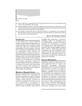 BUSINESS STUDIES
238
tangible like machinery, factories,
buildings, offices; or intangible such
as trademarks, patents technical
expertise etc. Also finance is central
to running day-to-day operations of
business like buying supplies, paying
bills, salaries, collecting cash from
customers, etc. thus, needed at every
stage in the life of a business entity.
Availability of adequate finance is,
thus, very crucial for the survival and
growth of a business.
FINANCIAL MANAGEMENT
All finance comes at some cost. It is
quite imperative that it needs to be
carefully managed. Financial
Management is concerned with optimal
procurement as well as usage of
finance. For optimal procurement,
different available sources of finance
are identified and compared in terms
of their costs and associated risks.
Similarly, the finance so procured
needs to be invested in a manner that
the returns from the investment exceed
the cost at which procurement has
taken place. Financial Management
aims at reducing the cost of funds
procured, keeping the risk under
INTORDUCTION
In the above case, these decisions
require careful financial planning, an
understanding of the resultant capital
structure and the riskiness and
profitability of the enterprise. All these
have a bearing on shareholders as well
as employees. They require an
understanding of business finance,
major financial decision making areas,
financial risk, the fixed and working
capital requirements of the business.
Finance, as we all know, is essential
for running a business. Success of
business depends on how well finance
is invested in assets and operations
and how timely and cheaply the
finances are arranged, from outside or
from within the business.
MEANING OF BUSINESS FINANCE
Money required for carrying out
business activities is called business
finance. Almost all business activities
require some finance. Finance is
needed to establish a business, to run
it, to modernise it, to expand, or
diversify it. It is required for buying a
whole variety of assets, they may be
  It may affect the competitiveness of Tata Steel because the cost of production of
steel in all probability, will change.
  Dividend paying capacity of Tata Steel may be affected because of this huge cash
outflow and because of a significantly higher debt which would need to be serviced
before paying any dividends to shareholders.
  The degree of risk shall also be affected. Needless to emphasise that decisions
like this affect the future of the organisation. These decisions are almost irrevocable
after they have been formalised.
Source: The Economic Times
 