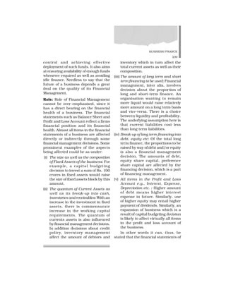 BUSINESS FINANCE
239
control and achieving effective
deployment of such funds. It also aims
at ensuring availability of enough funds
whenever required as well as avoiding
idle finance. Needless to say that the
future of a business depends a great
deal on the quality of its Financial
Management.
Role: Role of Financial Management
cannot be over-emphasised, since it
has a direct bearing on the financial
health of a business. The financial
statements such as Balance Sheet and
Profit and Loss Account reflect a firms
financial position and its financial
health. Almost all items in the financial
statements of a business are affected
directly or indirectly through some
financial management decisions. Some
prominent examples of the aspects
being affected could be as under:
(i) The size as well as the composition
of Fixed Assets of the business: For
example, a capital budgeting
decision to invest a sum of Rs. 100
crores in fixed assets would raise
the size of fixed assets block by this
amount.
(ii) The quantum of Current Assets as
well as its break-up into cash,
inventories and receivables: With an
increase in the investment in fixed
assets, there is commensurate
increase in the working capital
requirements. The quantum of
currents assets is also influenced
by financial management decisions.
In addition decisions about credit
policy, inventory management
affect the amount of debtors and
inventory which in turn affect the
total current assets as well as their
composition.
(iii) The amount of long term and short
term financing to be used: Financial
management, inter alia, involves
decision about the proportion of
long and short-term finance. An
organisation wanting to remain
more liquid would raise relatively
more amount on a long term basis
and vice-versa. There is a choice
between liquidity and profitability.
The underlying assumption here is
that current liabilities cost less
than long term liabilities.
(iv) Break-up of long term financing into
debt, equity etc: Of the total long
term finance, the proportions to be
raised by way of debt and/or equity
is also a financial management
decision. The amounts of debt,
equity share capital, preference
share capital are affected by the
financing decision, which is a part
of financing management.
(v) All items in the Profit and Loss
Account e.g., Interest, Expense,
Depreciation etc. : Higher amount
of debt means higher interest
expense in future. Similarly, use
of higher equity may entail higher
payment of dividends. Similarly, an
expansion of business which is a
result of capital budgeting decision
is likely to affect virtually all items
in the profit and loss account of
the business.
In other words it can, thus, be
stated that the financial statements of
 