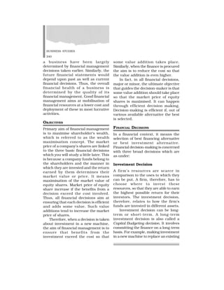 BUSINESS STUDIES
240
a business have been largely
determined by financial management
decisions taken earlier. Similarly, the
future financial statements would
depend upon past as well as current
financial decisions. Thus, the overall
financial health of a business is
determined by the quality of its
financial management. Good financial
management aims at mobilisation of
financial resources at a lower cost and
deployment of these in most lucrative
activities.
OBJECTIVES
Primary aim of financial management
is to maximise shareholder’s wealth,
which is referred to as the wealth
maximisation concept. The market
price of a company’s shares are linked
to the three basic financial decisions
which you will study a little later. This
is because a company funds belong to
the shareholders and the manner in
which they are invested and the return
earned by them determines their
market value or price. It means
maximisation of the market value of
equity shares. Market price of equity
share increase if the benefits from a
decision exceed the cost involved.
Thus, all financial decisions aim at
ensuring that each decision is efficient
and adds some value. Such value
additions tend to increase the market
price of shares.
Therefore, when a decision is taken
about investment in a new machine,
the aim of financial management is to
ensure that benefits from the
investment exceed the cost so that
some value addition takes place.
Similarly, when the finance is procured
the aim is to reduce the cost so that
the value addition is even higher.
In fact, in all financial decisions,
major or minor, the ultimate objective
that guides the decision-maker is that
some value addition should take place
so that the market price of equity
shares is maximised. It can happen
through efficient decision making.
Decision-making is efficient if, out of
various available alternative the best
is selected.
FINANCIAL DECISIONS
In a financial context, it means the
selection of best financing alternative
or best investment alternative.
Financial decision-making is concerned
with three broad decisions which are
as under:
Investment Decision
A firm’s resources are scarce in
comparison to the uses to which they
can be put. A firm, therefore, has to
choose where to invest these
resources, so that they are able to earn
the highest possible return for their
investors. The investment decision,
therefore, relates to how the firm’s
funds are invested in different assets.
Investment decision can be long-
term or short-term. A long-term
investment decision is also called a
Capital Budgeting decision. It involves
committing the finance on a long-term
basis. For example, making investment
in a new machine to replace an existing
 