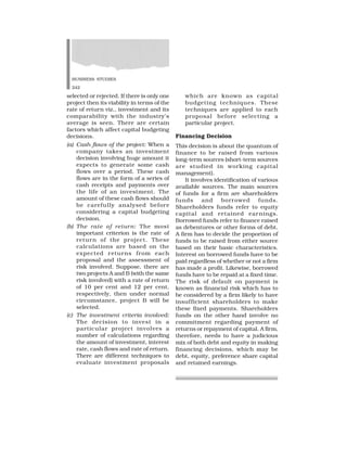 BUSINESS STUDIES
242
selected or rejected. If there is only one
project then its viability in terms of the
rate of return viz., investment and its
comparability with the industry’s
average is seen. There are certain
factors which affect capital budgeting
decisions.
(a) Cash flows of the project: When a
company takes an investment
decision involving huge amount it
expects to generate some cash
flows over a period. These cash
flows are in the form of a series of
cash receipts and payments over
the life of an investment. The
amount of these cash flows should
be carefully analysed before
considering a capital budgeting
decision.
(b) The rate of return: The most
important criterion is the rate of
return of the project. These
calculations are based on the
expected returns from each
proposal and the assessment of
risk involved. Suppose, there are
two projects A and B (with the same
risk involved) with a rate of return
of 10 per cent and 12 per cent,
respectively, then under normal
circumstance, project B will be
selected.
(c) The investment criteria involved:
The decision to invest in a
particular project involves a
number of calculations regarding
the amount of investment, interest
rate, cash flows and rate of return.
There are different techniques to
evaluate investment proposals
which are known as capital
budgeting techniques. These
techniques are applied to each
proposal before selecting a
particular project.
Financing Decision
This decision is about the quantum of
finance to be raised from various
long-term sources (short-term sources
are studied in working capital
management).
It involves identification of various
available sources. The main sources
of funds for a firm are shareholders
funds and borrowed funds.
Shareholders funds refer to equity
capital and retained earnings.
Borrowed funds refer to finance raised
as debentures or other forms of debt.
A firm has to decide the proportion of
funds to be raised from either source
based on their basic characteristics.
Interest on borrowed funds have to be
paid regardless of whether or not a firm
has made a profit. Likewise, borrowed
funds have to be repaid at a fixed time.
The risk of default on payment is
known as financial risk which has to
be considered by a firm likely to have
insufficient shareholders to make
these fixed payments. Shareholders
funds on the other hand involve no
commitment regarding payment of
returns or repayment of capital. A firm,
therefore, needs to have a judicious
mix of both debt and equity in making
financing decisions, which may be
debt, equity, preference share capital
and retained earnings.
 