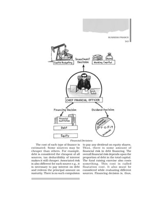 BUSINESS FINANCE
243
The cost of each type of finance is
estimated. Some sources may be
cheaper than others. For example,
debt is considered the cheapest of all
sources, tax deductibility of interest
makes it still cheaper. Associated risk
is also different for each source e.g., it
is necessary to pay interest on debt
and redeem the principal amount on
maturity. There is no such compulsion
to pay any dividend on equity shares.
Thus, there is some amount of
financial risk in debt financing. The
overall financial risk depends upon the
proportion of debt in the total capital.
The fund raising exercise also costs
something. This cost is called
floatation cost. It also must be
considered while evaluating different
sources. Financing decision is, thus,
Financial Decisions
 