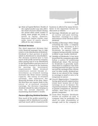 BUSINESS FINANCE
245
(g) State of Capital Markets: Health of
the capital market may also affect
the choice of source of fund. During
the period when stock market is
rising, more people are ready to
invest in equity. However,
depressed capital market may
make issue of equity shares
difficult for any company.
Dividend Decision
The third important decision that
every financial manager has to take
relates to the distribution of dividend.
Dividend is that portion of profit
which is distributed to shareholders.
The decision involved here is how
much of the profit earned by company
(after paying tax) is to be distributed
to the shareholders and how much of
it should be retained in the business
for meeting the investment
requirements. While dividend
constitutes current income re-
investment as retained earning
increases the firms future earning
capacity. The extent of retained
earnings, also influences the
financing decision of the firm. Since
the firm does not require finds to the
extent of re-invested retained
earnings, the decision regarding
dividend should be taken keeping in
view the overall objective of
maximising shareholder’s wealth.
Factors Affecting Dividend Decision
How much of the profits earned by a
company will be distributed as profit
and how much will be retained in the
business is affected by many factors.
Some of the important factors are
discussed as follows:
(a) Earnings: Dividends are paid out
of current and past earning.
Therefore, earnings is a major
determinant of the decision about
dividend.
(b) Stability of Earnings: Other things
remaining the same, a company
having stable earning is in a
position to declare higher
dividends. As against this, a
company having unstable earnings
is likely to pay smaller dividend.
(c) Stability of Dividends: It has been
found that the companies generally
follow a policy of stabilising
dividend per share. The increase
in dividends is generally made
when there is confidence that their
earning potential has gone up and
not just the earnings of the current
year. In other words, dividend per
share is not altered if the change
in earnings is small or seen to be
temporary in nature.
(d) Growth Opportunities: Companies
having good growth opportunities
retain more money out of their
earnings so as to finance the
required investment. The dividend
in growth companies is, therefore,
smaller, than that in the non–
growth companies.
(e) Cash Flow Position: Dividends
involve an outflow of cash. A
company may be profitable but
short on cash. Availability of
enough cash in the company is
 