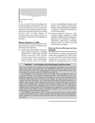 BUSINESS STUDIES
280
It has ensured that technology has
been harnessed to deliver the services
to the investors across the country at
the lowest cost. It has provided a nation
wide screen based automated trading
system with a high degree of
transparency and equal access to
investors irrespective of geographical
location.
MARKET SEGMENTS OF NSE
The Exchange provides trading in the
following two segments.
(i) Whole Sale Debt Market Segment:
This segment provides a trading
platform for a wide range of fixed
income securities that include
central government securities,
treasury bills, state development
loans, bonds issued by public
sector undertakings, floating rate
bonds, zero coupon bonds, index
bonds, commercial paper, certificate
of deposit, corporate debentures
and mutual funds.
(ii) Capital Market Segment: The
capital market segment of NSE
provides an efficient and transparent
platform for trading in equity,
preference, debentures, exchange
traded funds as well as retail
Government securities.
OVER THE COUNTER EXCHANGE OF INDIA
(OTCEI)
The OTCEI is a company incorporated
under the Companies Act 1956. It was
set-up to provide small and medium
companies an access to the capital
market for raising finance in a cost
SENSEX — The Bombay Stock Exchange Sensitive Index
Have you counted the number of times newspaper headlines in the past few
weeks have been screaming about the SENSEX? It goes up and down all the
time and seems to be a very important part of business and economic news. Has
that made you wonder what the SENSEX actually is?
The SENSEX is the benchmark index of the BSE. Since the BSE has been the
leading exchange of the Indian secondary market, the SENSEX has been an
important indicator of the Indian stock market. It is the most frequently used
indicator while reporting on the state of the market. An index has just one job: to
capture the price movement. So a stock index will reflect the price movements of
shares while a bond index captures the manner in which bond prices go up or
down. If the SENSEX rises, it indicates the market is doing well. Since stocks are
supposed to reflect what companies expect to earn in the future, a rising index
indicates that investors expect better earnings from companies. It is also a measure
of the state of the Indian economy. If Indian companies are expected to do well,
obviously the economy should do well too.
The SENSEX, launched in 1986 is made up of 30 of the most actively traded
stocks in the market. In fact, they account for half the BSE’s market capitalisation.
They represent 13 sectors of the economy and are leaders in their respective
industries.
 