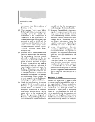 BUSINESS STUDIES
246
necessary for declaration of
dividend by it.
(f) Shareholder Preference: While
declaring dividends, managements
usually keep in mind the
preferences of the shareholders in
this regard. If the shareholders in
general desire that at least a certain
amount is paid as dividend, the
companies are likely to declare the
same. There are always some
shareholders who depend upon a
regular income from their
investments.
(g) Taxation Policy: The choice between
payment of dividends and retaining
the earnings is, to some extent,
affected by difference in the tax
treatment of dividends and capital
gains. If tax on dividend is higher
it would be better to pay less by
way of dividends. As compared to
this, higher dividends may be
declared if tax rates are relatively
lower. Though the dividends are free
of tax in the hands of shareholders
a dividend distribution tax is levied
on companies. Thus, under the
present tax policy, shareholders are
likely to prefer higher dividends.
(h) Stock Market Reaction: Investors,
in general, view an increase in
dividend as a good news and stock
prices react positively to it.
Similarly, a decrease in dividend
may have a negative impact on the
share prices in the stock market.
Thus, the possible impact of
dividend policy on the equity share
price is one of the important factors
considered by the management
while taking a decision about it.
(i) Access to Capital Market: Large and
reputed companies generally have
easy access to the capital market
and therefore may depend less on
retained earning to finance their
growth. These companies tend to
pay higher dividends than the
smaller companies which have
relatively low access to the market.
(j) Legal Constraints: Certain
provisions of the Company’s Act
place restrictions on payouts as
dividend. Such provisions must be
adhered to while declaring the
dividends.
(k) Contractual Constraints: While
granting loans to a company,
sometimes the lender may impose
certain restrictions on the payment
of dividends in future. The
companies are required to ensure
that the dividends does not violate
the terms of the loan agreement in
this regard.
FINANCIAL PLANNING
Financial planning is essentially
preparation of a financial blueprint of
an organisation’s future operations.
The objective of financial planning is
to ensure that enough funds are
available at right time. If adequate
funds are not available the firm will
not be able to honour its commitments
and carry out its plans. On the other
hand if excess funds are available, it
will unnecessarily add to the cost and
 