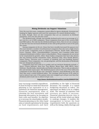 BUSINESS FINANCE
247
may encourage wasteful expenditure.
It must be kept in mind that financial
planning is not equivalent to or a
substitute for financial management.
Financial management aims at
choosing the best investment and
financing alternatives by focusing on
their costs and benefits. Its objective
is to increase the shareholders wealth.
Financial planning on the other hand
aims at smooth operations by focusing
on fund requirements and their
availability in the light of financial
decisions. For example, if a capital
budgeting decisions is taken, the
operations are likely to be at a higher
scale. The amount of expenses and
revenues are likely to increase.
Financial planning process tries to
forecast all the items which are likely
to undergo changes. It enables the
management to foresee the fund
requirements both the quantum as
well as the timing. Likely shortage and
Rising Dividends can Support Valuations
Over the next few years, companies cannot afford to ignore dividends. Investors are
looking for higher payouts and need the assurance of a stated dividend policy.
In India, though, there are few companies that are as consistent in dividend
payments, even over the past five years.
The dividend yield, though, has steadily declined and is now at an average of 1.1
per cent for a set of 800 companies. These companies form part of the various BSE
and NSE indices. Not only has the dividend yield gone down, there is not one company
in this list that has increased dividends in line with profit growth in each of the past
five years.
Among companies in the set, those that have steadily increased the payout over
the years include a number of multinational companies that also earn a high return
on net worth. Companies such as Astrazeneca Pharma, Nestle India, Hindustan
Lever, Clariant, Pfizer, GlaxoSmithKline Consumer and Cummins India have
enhanced dividends to deliver value to shareholders. These companies do not seem
to be constrained for growth, either. Some Indian companies that have also shown
the way forward include Automotive Axles, Ranbaxy Labs, Hero Honda Motors,
Asian Paints, Thermax and a number of banking and non-banking finance
companies. These companies, too, are growing fast, and the declaration of dividends
has not dampened prospects.
Companies that have held on to profits and not declared dividends include e-
Serve, Cranes Software, Sesa Goa, Tata Motors, Moser Baer, ABB, MICO, Aztec
Software, Havells India, Amtek India and Sterlite Industries. This is only an indicative
list and includes many more. The dividend payout ratio in the case of the indicated
companies is less than 20 per cent. Investors, however, need dividends to rise and
they also need a stated dividend policy. The earnings yield (inverse of PE ratio) is
now at about 6 per cent. If the payout ratio were stepped up to 40 per cent then the
dividend yield would rise to about 2.5 per cent.
http://www.thehindubusinessline.com/iw/2005/07/24
 
