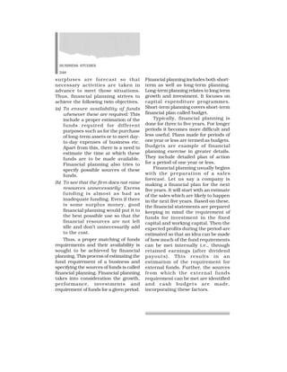 BUSINESS STUDIES
248
surpluses are forecast so that
necessary activities are taken in
advance to meet those situations.
Thus, financial planning strives to
achieve the following twin objectives.
(a) To ensure availability of funds
whenever these are required: This
include a proper estimation of the
funds required for different
purposes such as for the purchase
of long-term assets or to meet day-
to-day expenses of business etc.
Apart from this, there is a need to
estimate the time at which these
funds are to be made available.
Financial planning also tries to
specify possible sources of these
funds.
(b) To see that the firm does not raise
resources unnecessarily: Excess
funding is almost as bad as
inadequate funding. Even if there
is some surplus money, good
financial planning would put it to
the best possible use so that the
financial resources are not left
idle and don’t unnecessarily add
to the cost.
Thus, a proper matching of funds
requirements and their availability is
sought to be achieved by financial
planning. This process of estimating the
fund requirement of a business and
specifying the sources of funds is called
financial planning. Financial planning
takes into consideration the growth,
performance, investments and
requirement of funds for a given period.
Financial planning includes both short-
term as well as long-term planning.
Long-term planning relates to long term
growth and investment. It focuses on
capital expenditure programmes.
Short-term planning covers short-term
financial plan called budget.
Typically, financial planning is
done for three to five years. For longer
periods it becomes more difficult and
less useful. Plans made for periods of
one year or less are termed as budgets.
Budgets are example of financial
planning exercise in greater details.
They include detailed plan of action
for a period of one year or less.
Financial planning usually begins
with the preparation of a sales
forecast. Let us say a company is
making a financial plan for the next
five years. It will start with an estimate
of the sales which are likely to happen
in the next five years. Based on these,
the financial statements are prepared
keeping in mind the requirement of
funds for investment in the fixed
capital and working capital. Then the
expected profits during the period are
estimated so that an idea can be made
of how much of the fund requirements
can be met internally i.e., through
retained earnings (after dividend
payouts). This results in an
estimation of the requirement for
external funds. Further, the sources
from which the external funds
requirement can be met are identified
and cash budgets are made,
incorporating these factors.
 