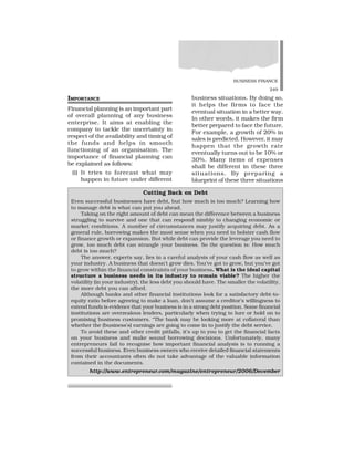 BUSINESS FINANCE
249
IMPORTANCE
Financial planning is an important part
of overall planning of any business
enterprise. It aims at enabling the
company to tackle the uncertainty in
respect of the availability and timing of
the funds and helps in smooth
functioning of an organisation. The
importance of financial planning can
be explained as follows:
(i) It tries to forecast what may
happen in future under different
business situations. By doing so,
it helps the firms to face the
eventual situation in a better way.
In other words, it makes the firm
better prepared to face the future.
For example, a growth of 20% in
sales is predicted. However, it may
happen that the growth rate
eventually turns out to be 10% or
30%. Many items of expenses
shall be different in these three
situations. By preparing a
blueprint of these three situations
Cutting Back on Debt
Even successful businesses have debt, but how much is too much? Learning how
to manage debt is what can put you ahead.
Taking on the right amount of debt can mean the difference between a business
struggling to survive and one that can respond nimbly to changing economic or
market conditions. A number of circumstances may justify acquiring debt. As a
general rule, borrowing makes the most sense when you need to bolster cash flow
or finance growth or expansion. But while debt can provide the leverage you need to
grow, too much debt can strangle your business. So the question is: How much
debt is too much?
The answer, experts say, lies in a careful analysis of your cash flow as well as
your industry. A business that doesn’t grow dies. You’ve got to grow, but you’ve got
to grow within the financial constraints of your business. What is the ideal capital
structure a business needs in its industry to remain viable? The higher the
volatility (in your industry), the less debt you should have. The smaller the volatility,
the more debt you can afford.
Although banks and other financial institutions look for a satisfactory debt-to-
equity ratio before agreeing to make a loan, don’t assume a creditor’s willingness to
extend funds is evidence that your business is in a strong debt position. Some financial
institutions are overzealous lenders, particularly when trying to lure or hold on to
promising business customers. “The bank may be looking more at collateral than
whether the (business’s) earnings are going to come in to justify the debt service.
To avoid these and other credit pitfalls, it’s up to you to get the financial facts
on your business and make sound borrowing decisions. Unfortunately, many
entrepreneurs fail to recognise how important financial analysis is to running a
successful business. Even business owners who receive detailed financial statements
from their accountants often do not take advantage of the valuable information
contained in the documents.
http://www.entrepreneur.com/magazine/entrepreneur/2006/December
 