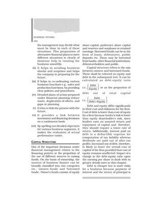 BUSINESS STUDIES
250
the management may decide what
must be done in each of these
situations. This preparation of
alternative financial plans to meet
different situations is clearly of
immense help in running the
business smoothly.
(ii) It helps in avoiding business
shocks and surprises and helps
the company in preparing for the
future.
(iii) If helps in co-ordinating various
business functions e.g., sales and
production functions, by providing
clear policies and procedures.
(iv) Detailed plans of action prepared
under financial planning reduce
waste, duplication of efforts, and
gaps in planning.
(v) It tries to link the present with the
future.
(vi) It provides a link between
investment and financing decisions
on a continuous basis.
(vii) By spelling out detailed objectives
for various business segments, it
makes the evaluation of actual
performance easier.
CAPITAL STRUCTURE
One of the important decisions under
financial management relates to the
financing pattern or the proportion of
the use of different sources in raising
funds. On the basis of ownership, the
sources of business finance can be
broadly classified into two categories
viz., ‘owners funds’ and ‘borrowed
funds’. Owner’s funds consist of equity
share capital, preference share capital
and reserves and surpluses or retained
earnings. Borrowed funds can be in the
form of loans, debentures, public
deposits etc. These may be borrowed
from banks, other financial institutions,
debentureholders and public.
Capital structure refers to the mix
between owners and borrowed funds.
These shall be referred as equity and
debt in the subsequent text. It can be
calculated as debt-equity ratio
i.e.,
Debt
Equity
✂
✄
☎
✆
✝
✞ or as the proportion of
debt out of total capital
i.e.,
Debt
Debt + Equity
 
✁
✟
✠
✡
☛ .
Debt and equity differ significantly
in their cost and riskiness for the firm.
Cost of debt is lower than cost of equity
for a firm because lender’s risk is lower
than equity shareholder’s risk, since
lenders earn on assured return and
repayment of capital and, therefore,
they should require a lower rate of
return. Additionally, interest paid on
debt is a deductible expense for
computation of tax liability whereas
dividends are paid out of after-tax
profits. Increased use of debt, therefore,
is likely to lower the overall cost of
capital of the firm provided that cost of
equity remains unaffected. Impact of a
change in the debt-equity ratio upon
the earning per share is dealt with in
greater details later in this chapter.
Debt is cheaper but is more risky
for a business because payment of
interest and the return of principal is
 