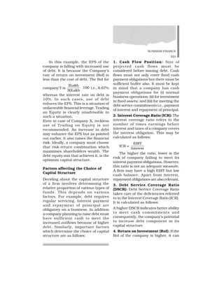 BUSINESS FINANCE
253
In this example, the EPS of the
company is falling with increased use
of debt. It is because the Company’s
rate of return on investment (RoI) is
less than the cost of debt. The RoI for
company Y is
2Lakh
30Lakh
100 i.e., 6.67%
whereas the interest rate on debt is
10%. In such cases, use of debt
reduces the EPS. This is a situation of
unfavorable financial leverage. Trading
on Equity is clearly unadvisable in
such a situation.
Even in case of Company X, reckless
use of Trading on Equity is not
recommended. An increase in debt
may enhance the EPS but as pointed
out earlier, it also raises the financial
risk. Ideally, a company must choose
that risk-return combination which
maximises shareholders wealth. The
debt-equity mix that achieves it, is the
optimum capital structure.
Factors affecting the Choice of
Capital Structure
Deciding about the capital structure
of a firm involves determining the
relative proportion of various types of
funds. This depends on various
factors. For example, debt requires
regular servicing. Interest payment
and repayment of principal are
obligatory on a business. In addition
a company planning to raise debt must
have sufficient cash to meet the
increased outflows because of higher
debt. Similarly, important factors
which determine the choice of capital
structure are as follows:
1. Cash Flow Position: Size of
projected cash flows must be
considered before issuing debt. Cash
flows must not only cover fixed cash
payment obligations but there must be
sufficient buffer also. It must be kept
in mind that a company has cash
payment obligations for (i) normal
business operations; (ii) for investment
in fixed assets; and (iii) for meeting the
debt service commitments i.e., payment
of interest and repayment of principal.
2. Interest Coverage Ratio (ICR): The
interest coverage ratio refers to the
number of times earnings before
interest and taxes of a company covers
the interest obligation. This may be
calculated as follows:
ICR =
EBIT
Interest
The higher the ratio, lower is the
risk of company failing to meet its
interest payment obligations. However,
this ratio is not an adequate measure.
A firm may have a high EBIT but low
cash balance. Apart from interest,
repayment obligations are also relevant.
3. Debt Service Coverage Ratio
(DSCR): Debt Service Coverage Ratio
takes care of the deficiencies referred
to in the Interest Coverage Ratio (ICR).
It is calculated as follows:
A higher DSCR indicates better ability
to meet cash commitments and
consequently, the company’s potential
to increase debt component in its
capital structure.
4. Return on Investment (RoI): If the
RoI of the company is higher, it can
 