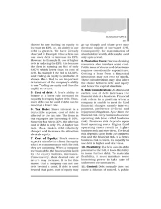 BUSINESS FINANCE
255
choose to use trading on equity to
increase its EPS, i.e., its ability to use
debt is greater. We have already
observed in Example I that a firm can
use more debt to increase its EPS.
However, in Example II, use of higher
debt is reducing the EPS. It is because
the firm is earning an RoI of only
6.67% which lower than its cost of
debt. In example I the RoI is 13.33%,
and trading on equity is profitable. It
shows that, RoI is an important
determinant of the company’s ability
to use Trading on equity and thus the
capital structure.
5. Cost of debt: A firm’s ability to
borrow at a lower rate increases its
capacity to employ higher debt. Thus,
more debt can be used if debt can be
raised at a lower rate.
6. Tax Rate: Since interest is a
deductible expense, cost of debt is
affected by the tax rate. The firms in
our examples are borrowing @ 10%.
Since the tax rate is 30%, the after tax
cost of debt is only 7%. A higher tax
rate, thus, makes debt relatively
cheaper and increases its attraction
vis-à-vis equity.
7. Cost of Equity: Stock owners
expect a rate of return from the equity
which is commensurate with the risk
they are assuming. When a company
increases debt, the financial risk faced
by the equity holders, increases.
Consequently, their desired rate of
return may increase. It is for this
reason that a company can not use
debt beyond a point. If debt is used
beyond that point, cost of equity may
go up sharply and share price may
decrease inspite of increased EPS.
Consequently, for maximisation of
shareholders’ wealth, debt can be used
only upto a level.
8. Floatation Costs: Process of raising
resources also involves some cost.
Public issue of shares and debentures
requires considerable expenditure.
Getting a loan from a financial
institution may not cost so much.
These considerations may also affect
the choice between debt and equity
and hence the capital structure.
9. Risk Consideration: As discussed
earlier, use of debt increases the
financial risk of a business. Financial
risk refers to a position when a
company is unable to meet its fixed
financial charges namely interest
payment, preference dividend and
repayment obligations. Apart from the
financial risk, every business has some
operating risk (also called business
risk). Business risk depends upon
fixed operating costs. Higher fixed
operating costs result in higher
business risk and vice-versa. The total
risk depends upon both the business
risk and the financial risk. If a firm’s
business risk is lower, its capacity to
use debt is higher and vice-versa.
10. Flexibility: If a firm uses its debt
potential to the full, it loses flexibility
to issue further debt. To maintain
flexibility, it must maintain some
borrowing power to take care of
unforeseen circumstances.
11. Control: Debt normally does not
cause a dilution of control. A public
 