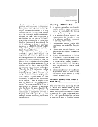 FINANCIAL MARKET
281
effective manner. It was also meant to
provide investors with a convenient,
transparent and efficient avenue for
capital market investment. It is fully
computerised, transparent, single
window exchange ‘which commenced
trading in 1992. This exchange is
established on the lines of NASDAQ
(National Association of Securities
Dealers Automated Quotations) the
OTC exchange in USA. It has been
promoted by UTI, ICICI, IDBI, IFCI, LIC,
GIC, SBI Capital markets and Can
Bank Financial Services.
Over the counter market may be
defined as a place where buyers seek
sellers and vice-versa and then attempt
to arrange terms and conditions for
purchase/sale acceptable to both the
parties. It is a negotiated market place
that exists any where as opposed to the
auction market place, represented by
the activity on securities exchanges.
Thus, in the OTC exchange, trading
takes place when a buyer or seller
walks up to an OTCEI counter, taps
on the computer screen, finds quotes
and effects a purchase or sale
depending on whether the prices meet
their targets. There is no particular
market place in the geographical
sense. The objectives of OTCEI are to
provide quicker liquidity to securities
at a fixed and fair price, liquidity for
less traded securities or that of small
companies, a simplified process of
buying and selling and easy and
cheaper means of making public sale
of new issues.
Advantages of OTC Market
1. It provides a trading platform to
smaller and less liquid companies
as they are not eligible for listing
on a regular exchange.
2. It is a cost effective method for
corporates as there is a lower cost
of new issues and lower expenses
of servicing the investors.
3. Family concerns and closely held
companies can go public through
OTC.
4. Dealers can operate both in new
issues and secondary market at
their option.
5. It gives greater freedom of choice
to investors to choose stocks by
dealers for market making in both
primary and secondary markets.
6. It is a transparent system of trading
with no problem of bad or short
deliveries.
7. Information flows are free and more
direct from market makers to
customers since there is close
contact between them.
SECURITIES AND EXCHANGE BOARD OF
INDIA (SEBI)
The Securities and Exchange Board
of India was established by the
Government of India on 12 April 1988
as an interim administrative body to
promote orderly and healthy growth
of securities market and for investor
protection. It was to function under
 