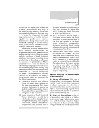 BUSINESS FINANCE
257
budgeting decisions and affect the
growth, profitability and risk of
the business in the long run. These long-
term assets last for more than one year.
It must be financed through
long-term sources of capital such as
equity or preference shares,
debentures, long-term loans and
retained earnings of the business.
Fixed Assets should never be financed
through short-term sources.
Investment in these assets would
also include expenditure on
acquisition, expansion, modernisation
and their replacement. These decisions
include purchase of land, building,
plant and machinery, launching a new
product line or investing in advanced
techniques of production. Major
expenditures such as those on
advertising campaign or research and
development programme having long
term implications for the firm are also
examples of capital budgeting
decisions. The management of fixed
capital or investment or capital
budgeting decisions are important for
the following reasons:
(i) Long-term growth and effects:
These decisions have bearing on
the long-term growth. The funds
invested in long-term assets are
likely to yield returns in the future.
These affect future possibilities and
prospects of the business.
(ii) Large amount of funds involved:
These decisions result in a
substantial portion of capital funds
being blocked in long-term projects.
Therefore, these investment
programmes are planned after a
detailed analysis is undertaken.
This may involve decisions like
where to procure funds from and
at what rate of interest.
(iii) Risk involved: Fixed capital
involves investment of huge
amounts. It affects the returns of
the firm as a whole in the long-
term. Therefore, investment
decisions involving fixed capital
influence the overall business risk
complexion of the firm.
(iv) Irreversible decisions: These
decisions once taken, are not
reversible without incurring heavy
losses. Abandoning a project after
heavy investment is made is quite
costly in terms of waste of funds.
Therefore, these decisions should
be taken only after carefully
evaluating each detail or else the
adverse financial consequences
may be very heavy.
Factors affecting the Requirement
of Fixed Capital
1. Nature of Business: The type of
business has a bearing upon the fixed
capital requirements. For example, a
trading concern needs lower
investment in fixed assets compared
with a manufacturing organisation;
since it does not require to purchase
plant and machinery etc.
2. Scale of Operations: A larger
organisation operating at a higher
scale needs bigger plant, more space
etc. and therefore, requires higher
investment in fixed assets when
compared with the small organisation.
 