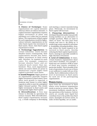 BUSINESS STUDIES
258
and starting a cement manufacturing
plant. Obviously, its investment in
fixed capital will increase.
7. Financing Alternatives: A
developed financial market may provide
leasing facilities as an alternative to
outright purchase. When an asset is
taken on lease, the firm pays lease
rentals and uses it. By doing so, it
avoids huge sums required to purchase
it. Availability of leasing facilities, thus,
may reduce the funds required to be
invested in fixed assets, thereby
reducing the fixed capital requirements.
Such a strategy is specially suitable in
high risk lines of business.
8. Level of Collaboration: At times,
certain business organisations share
each other’s facilities. For example, a
bank may use another’s ATM or some
of them may jointly establish a
particular facility. This is feasible if the
scale of operations of each one of them
is not sufficient to make full use of the
facility. Such collaboration reduces the
level of investment in fixed assets
for each one of the participating
organisations.
WORKING CAPITAL
Apart from the investment in fixed
assets every business organisation
needs to invest in current assets. This
investment facilitates smooth day-to-
day operations of the business. Current
assets are usually more liquid but
contribute less to the profits than fixed
assets. Examples of current assets, in
order of their liquidity, are as under.
3. Choice of Technique: Some
organisations are capital intensive
whereas others are labour intensive. A
capital-intensive organisation requires
higher investment in plant and
machinery as it relies less on manual
labour. The requirement of fixed capital
for such organisations would be higher.
Labour intensive organisations on the
other hand require less investment in
fixed assets. Hence, their fixed capital
requirement is lower.
4. Technology Upgradation: In
certain industries, assets become
obsolete sooner. Consequently, their
replacements become due faster.
Higher investment in fixed assets
may, therefore, be required in such
cases. For example, computers
become obsolete faster and are
replaced much sooner than say,
furniture. Thus, such organisations
which use assets which are prone to
obsolescence require higher fixed
capital to purchase such assets.
5. Growth Prospects: Higher growth of
an organisation generally requires
higher investment in fixed assets. Even
when such growth is expected, a
business may choose to create higher
capacity in order to meet the anticipated
higher demand quicker. This entails
higher investment in fixed assets and
consequently higher fixed capital.
6. Diversification: A firm may
choose to diversify its operations for
various reasons, With diversification,
fixed capital requirements increase
e.g., a textile company is diversifying
 
