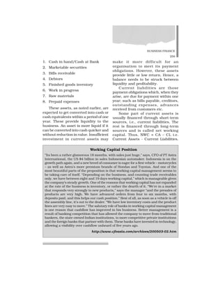 BUSINESS FINANCE
259
1. Cash in hand/Cash at Bank
2. Marketable securities
3. Bills receivable
4. Debtors
5. Finished goods inventory
6. Work in progress
7. Raw materials
8. Prepaid expenses
These assets, as noted earlier, are
expected to get converted into cash or
cash equivalents within a period of one
year. These provide liquidity to the
business. An asset is more liquid if it
can be converted into cash quicker and
without reduction in value. Insufficient
investment in current assets may
make it more difficult for an
organisation to meet its payment
obligations. However, these assets
provide little or low return. Hence, a
balance needs to be struck between
liquidity and profitability.
Current liabilities are those
payment obligations which, when they
arise, are due for payment within one
year; such as bills payable, creditors,
outstanding expenses, advances
received from customers etc.
Some part of current assets is
usually financed through short-term
sources, i.e., current liabilities. The
rest is financed through long-term
sources and is called net working
capital. Thus, NWC = CA – CL i.e.
Current Assets - Current Liabilities.
Working Capital Position
”Its been a rather glamorous 18 months, with sales just huge,” says, CFO of PT Astra
International, the US $4 billion in sales Indonesian automaker. Indonesia is on the
growth path again, and a new breed of consumer is eager for a first vehicle – motorcycles
– as well as Astra’s more premium brands of Hondas and Toyotas. And one of the
most beautiful parts of the proposition is that working capital management seems to
be taking care of itself. “Depending on the business, and counting trade receivables
only, we have between eight and 19 days working capital,” which is manageable given
the company’s steady growth. One of the reasons that working capital has not expanded
at the rate of the business is inventory, or rather the dearth of it. “We’re in a market
that responds very strongly to new products,” says the manager “and the presales of
products are very high. We have advanced orders from four to six months, with
deposits paid, and this helps our cash position.” Best of all, as soon as a vehicle is off
the assembly line, it’s out to the dealer. “We have low inventory costs and the product
lines are very easy to move.” The salutary role of banks in working capital management
is one reason that cashflow has improved in his business. Better management is a
result of banking competition that has allowed the company to move from traditional
bankers, the state-owned Indian institutions, to more competitive private institutions
and the foreign banks that partner with them. These banks have invested in technology,
allowing a visibility over cashflow unheard of five years ago.
http://www.cfoasia.com/archives/200503-02.htm
 