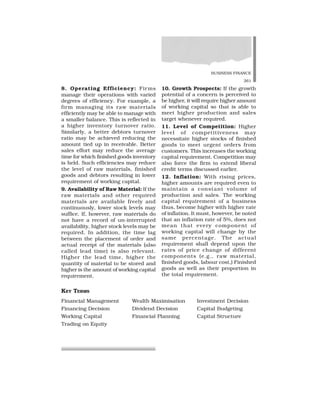BUSINESS FINANCE
261
8. Operating Efficiency: Firms
manage their operations with varied
degrees of efficiency. For example, a
firm managing its raw materials
efficiently may be able to manage with
a smaller balance. This is reflected in
a higher inventory turnover ratio.
Similarly, a better debtors turnover
ratio may be achieved reducing the
amount tied up in receivable. Better
sales effort may reduce the average
time for which finished goods inventory
is held. Such efficiencies may reduce
the level of raw materials, finished
goods and debtors resulting in lower
requirement of working capital.
9. Availability of Raw Material: If the
raw materials and other required
materials are available freely and
continuously, lower stock levels may
suffice. If, however, raw materials do
not have a record of un-interrupted
availability, higher stock levels may be
required. In addition, the time lag
between the placement of order and
actual receipt of the materials (also
called lead time) is also relevant.
Higher the lead time, higher the
quantity of material to be stored and
higher is the amount of working capital
requirement.
10. Growth Prospects: If the growth
potential of a concern is perceived to
be higher, it will require higher amount
of working capital so that is able to
meet higher production and sales
target whenever required.
11. Level of Competition: Higher
level of competitiveness may
necessitate higher stocks of finished
goods to meet urgent orders from
customers. This increases the working
capital requirement. Competition may
also force the firm to extend liberal
credit terms discussed earlier.
12. Inflation: With rising prices,
higher amounts are required even to
maintain a constant volume of
production and sales. The working
capital requirement of a business
thus, become higher with higher rate
of inflation. It must, however, be noted
that an inflation rate of 5%, does not
mean that every component of
working capital will change by the
same percentage. The actual
requirement shall depend upon the
rates of price change of different
components (e.g., raw material,
finished goods, labour cost,) Finished
goods as well as their proportion in
the total requirement.
KEY TERMS
Financial Management Wealth Maximisation Investment Decision
Financing Decision Dividend Decision Capital Budgeting
Working Capital Financial Planning Capital Structure
Trading on Equity
 