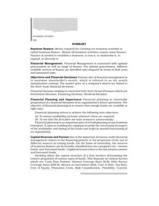 BUSINESS STUDIES
262
SUMMARY
Business finance: Money required for carrying out business activities is
called business finance. Almost all business activities require some finance.
Finance is needed to establish a business, to run it, to modernise it, to
expand, or diversify it
Financial Management: Financial Management is concerned with optimal
procurement as well as usage of finance. For optimal procurement, different
available sources of finance are identified and compared in terms of their costs
and associated risks.
Objectives and Financial Decisions Primary aim of financial management is
to maximise shareholder’s wealth, which is referred to as the wealth
maximisation concept. The market price of a company’s shares are linked to
the three basic financial decisions
Financial decision-making is concerned with three broad decisions which are
Investment Decision, Financing Decision, Dividend Decision
Financial Planning and Importance Financial planning is essentially
preparation of a financial blueprint of an organisation’s future operations. The
objective of financial planning is to ensure that enough funds are available at
right time.
Financial planning strives to achieve the following twin objectives.
(a) To ensure availability of funds whenever these are required:
(b) To see that the firm does not raise resources unnecessarily:
Financial planning is an important part of overall planning of any business
enterprise. It aims at enabling the company to tackle the uncertainty in respect
of the availability and timing of the funds and helps in smooth functioning of
an organisation.
Capital Structure and Factors One of the important decisions under financial
management relates to the financing pattern or the proportion of the use of
different sources in raising funds. On the basis of ownership, the sources
of business finance can be broadly classified into two categories viz., ‘owners
funds’ and ‘borrowed funds’. Capital structure refers to the mix between owners
and borrowed funds.
Deciding about the capital structure of a firm involves determining the
relative proportion of various types of funds. This depends on various factors
which are: Cash Flow Position, Interest Coverage Ratio (ICR), Debt Service
Coverage Ratio (DSCR), Return on Investment (RoI), Cost of debt, Tax Rate,
Cost of Equity, Floatation Costs, Risk Consideration, Flexibility, Control,
 