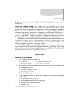 BUSINESS FINANCE
263
Regulatory Framework, Stock Market Conditions, Capital Structure of other
Companies.
Fixed and Working Capital Fixed capital refers to investment in long-term
assets. Management of fixed capital involves around allocation of firm’s capital
to different projects or assets with long-term implications for the business.
These decisions are called investment decisions or capital budgeting decisions
and affect the growth, profitability and risk of the business in the long run.
Factors affecting the Requirement of Fixed Capital are: Nature of Business,
Scale of Operations, Choice of Technique, Technology Upgradation, Growth
Prospects, Diversification, Financing Alternatives, Level of Collaboration.
Apart from the investment in fixed assets every business organisation needs
to invest in current assets. This investment facilitates smooth day-to-day
operations of the business. Current assets are usually more liquid but
contribute less to the profits than fixed assets.
Factors affecting the working capital requirements are: Nature of Business,
Scale of Operations, Business Cycle, Seasonal Factor, Production Cycle, Credit
Allowed, Credit Availed, Operating Efficiency, Availability of Raw Material,
Growth Prospects, Level of competition, Inflation.
EXERCISES
Objective type questions
1. The cheapest source of finance is
a. debenture b. equity share capital
c. preference share d. retained earning
2. A decision to acquire a new and modern plant to upgrade an old one is a
a. financing decision
b. working capital decision
c. investment decision
d. dividend decision
3. Other things remaining the same, an increase in the tax rate on corporate
profits will
a. make debt relatively cheaper
b. make debt relatively less cheap home
c. no impact on the cost of debt
d. we can’t say
 