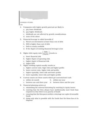 BUSINESS STUDIES
264
4. Companies with higher growth paternal are likely to
a. pay lower dividends
b. pay higher dividends
c. dividends are not affected by growth considerations
d. none of the above
5. Financial leverage is called favorable if
a. Return on Investment is lower than cost of debt
b. ROI is higher than cost of debt
c. Debt is nearly available
d. If the degree of existing financial leverage is low
6. Higher debt equity ratio
Debt
Equity
✂
✄
☎
✆
✝
✞ results in
a. lower financial risk
b. higher degree of operating risk
c. higher degree of financial risk
d. higher EPS
7. Higher working capital usually results in
a. higher current ratio, higer risk and higher profits
b. lower current ratio, higher risk and profits
c. higher equitably, lower risk and lower profits
d. lower equitably, lower risk and higher profits
8. Current assets are those assets which get converted into cash
a. within six month b. within one year
c. between one and three year d. between three and five year
9. Financial planning arrives at
a. minimising the external borrowing by resorting to equity issues
b. entering that the firm always have sinthicicanlty more fund than
required so that there is no pancity of funds
c. ensuring that the firm paces neither a shortage nor a glut of unusable
funds
d. doing only what is possible with the funds that the firms has at its
disposal
 