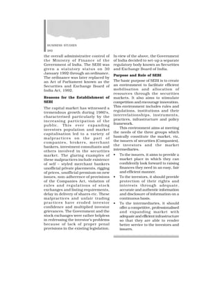 BUSINESS STUDIES
282
the overall administrative control of
the Ministry of Finance of the
Government of India. The SEBI was
given a statutory status on 30
January 1992 through an ordinance.
The ordinance was later replaced by
an Act of Parliament known as the
Securities and Exchange Board of
India Act, 1992.
Reasons for the Establishment of
SEBI
The capital market has witnessed a
tremendous growth during 1980’s,
characterised particularly by the
increasing participation of the
public. This ever expanding
investors population and market
capitalisation led to a variety of
malpractices on the part of
companies, brokers, merchant
bankers, investment consultants and
others involved in the securities
market. The glaring examples of
these malpractices include existence
of self – styled merchant bankers
unofficial private placements, rigging
of prices, unofficial premium on new
issues, non-adherence of provisions
of the Companies Act, violation of
rules and regulations of stock
exchanges and listing requirements,
delay in delivery of shares etc. These
malpractices and unfair trading
practices have eroded investor
confidence and multiplied investor
grievances. The Government and the
stock exchanges were rather helpless
in redressing the investor’s problems
because of lack of proper penal
provisions in the existing legislation.
In view of the above, the Government
of India decided to set-up a separate
regulatory body known as Securities
and Exchange Board of India.
Purpose and Role of SEBI
The basic purpose of SEBI is to create
an environment to facilitate efficient
mobilisation and allocation of
resources through the securities
markets. It also aims to stimulate
competition and encourage innovation.
This environment includes rules and
regulations, institutions and their
interrelationships, instruments,
practices, infrastructure and policy
framework.
This environment aims at meeting
the needs of the three groups which
basically constitute the market, viz,
the issuers of securities (Companies),
the investors and the market
intermediaries.
• To the issuers, it aims to provide a
market place in which they can
confidently look forward to raising
finances they need in an easy, fair
and efficient manner.
• To the investors, it should provide
protection of their rights and
interests through adequate,
accurate and authentic information
and disclosure of information on a
continuous basis.
• To the intermediaries, it should
offer a competitive, professionalised
and expanding market with
adequate and efficient infrastructure
so that they are able to render
better service to the investors and
issuers.
 
