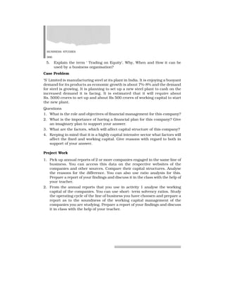 BUSINESS STUDIES
266
5. Explain the term ‘ Trading on Equity’. Why, When and How it can be
used by a business organisation?
Case Problem
‘S’ Limited is manufacturing steel at its plant in India. It is enjoying a buoyant
demand for its products as economic growth is about 7%-8% and the demand
for steel is growing. It is planning to set up a new steel plant to cash on the
increased demand it is facing. It is estimated that it will require about
Rs. 5000 crores to set up and about Rs 500 crores of working capital to start
the new plant.
Questions
1. What is the role and objectives of financial management for this company?
2. What is the importance of having a financial plan for this company? Give
an imaginary plan to support your answer.
3. What are the factors, which will affect capital structure of this company?
4. Keeping in mind that it is a highly capital intensive sector what factors will
affect the fixed and working capital. Give reasons with regard to both in
support of your answer.
Project Work
1. Pick up annual reports of 2 or more companies engaged in the same line of
business. You can access this data on the respective websites of the
companies and other sources. Compare their capital structures. Analyse
the reasons for the difference. You can also use ratio analysis for this.
Prepare a report of your findings and discuss it in the class with the help of
your teacher.
2. From the annual reports that you use in activity 1 analyse the working
capital of the companies. You can use short- term solvency ratios. Study
the operating cycle of the line of business you have choosen and prepare a
report as to the soundness of the working capital management of the
companies you are studying. Prepare a report of your findings and discuss
it in class with the help of your teacher.
 