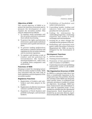 FINANCIAL MARKET
283
Objectives of SEBI
The overall objective of SEBI is to
protect the interests of investors and to
promote the development of, and
regulate the securities market. This
may be elaborated as follows:
1. To regulate stock exchanges and
the securities industry to promote
their orderly functioning.
2. To protect the rights and interests
of investors, particularly individual
investors and to guide and educate
them.
3. To prevent trading malpractices
and achieve a balance between self
regulation by the securities industry
and its statutory regulation.
4. To regulate and develop a code of
conduct and fair practices by
intermediaries like brokers,
merchant bankers etc., with a view
to making them competitive and
professional.
Functions of SEBI
Keeping in mind the emerging nature
of the securities market in India, SEBI
was entrusted with the twin task of
both regulation and development of the
securities market.
Regulatory Functions
1. Registration of brokers and sub-
brokers and other players in the
market.
2. Registration of collective investment
schemes and Mutual Funds.
3. Regulation of Stock Bankers and
portfolio exchanges, and merchant
bankers.
4. Prohibition of fraudulent and
unfair trade practices.
5. Controlling insider trading and
takeover bids and imposing
penalties for such practices.
6. Calling for information by
undertaking inspection, conducting
enquiries and audits of stock
exchanges and intermediaries.
7. Levying fee or other charges for
carrying out the purposes of the Act.
8. Performing and exercising such
power under Securities Contracts
(Regulation) Act 1956, as may be
delegated by the Government of
India.
Development Functions
1. Investor education
2. Training of intermediaries
3. Promotion of fair practices and
code of conduct of all SRO’s.
4. Conducting research and publishing
information useful to all market
participants.
The Organisation Structure of SEBI
As SEBI is a statutory body there has
been a considerable expansion in the
range and scope of its activities. Each of
the activities of the SEBI now demands
more careful, closer, co-ordinated and
intensive attention to enable it to attain
its objectives. Accordingly, SEBI has
been restructured and rationalised in
tune with its expanded scope. It has
decided its activities into five operational
departments. Each department is
headed by an executive director. Apart
from its head office at Mumbai, SEBI has
 