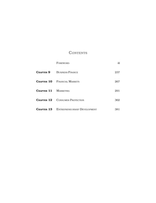CONTENTS
FOREWORD iii
CHAPTER 9 BUSINESS FINANCE 237
CHAPTER 10 FINANCIAL MARKETS 267
CHAPTER 11 MARKETING 291
CHAPTER 12 CONSUMER PROTECTION 362
CHAPTER 13 ENTREPRENEURSHIP DEVELOPMENT 381
 