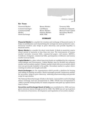FINANCIAL MARKET
285
KEY TERMS
Financial Market Money Market Treasury Bills
Commercial Paper Call Money Certificate of Deposit
Commercial Bill Money Market Mutual Fund Capital
Market Primary Market Secondary Market
Stock Exchange SEBI, NSE OTCEI
SUMMARY
Financial Market is a market for creation and exchange of financial assets. It
helps in mobilisation and channelising the savings into most productive uses.
Financial markets also helps in price discovery and provide liquidity to
financial assets.
Money Market is a market for short-term funds. It deals in monetory assets
whose period of maturity is less than one year. The instruments of money
market includes treasury bills, commercial paper, call money, REPO’s,
Certificate of deposit, commercial bills, participation certificates and money
market mutual funds.
Capital Market is a place where long-term funds are mobilised by the corporate
undertakings and Government. Capital Market may be devided into primary
market and secondary market. Primary market deals with new securities which
were not previously tradable to the public. Secondary market is a place where
existing securities are bought and sold.
Stock Exchanges are the organisations which provide a platform for buying
and selling of existing securities. Stock exchanges provide continuous market
for securities, helps in price discovery, widening shareownership and provide
scope for speculation.
The National Stock Exchange of India is the latest, most modern and technology
driven exchange and was incorporated in 1992. OTCEI was incorporated in
1992 to provide listing facility for small companies with paid up capital of less
than 3 crores.
Securities and Exchange Board of India was established in 1988 and was
given statutory status through an Act in 1992. The SEBI was set-up to protect
the interests of investors, development and regulation of securities market.
 