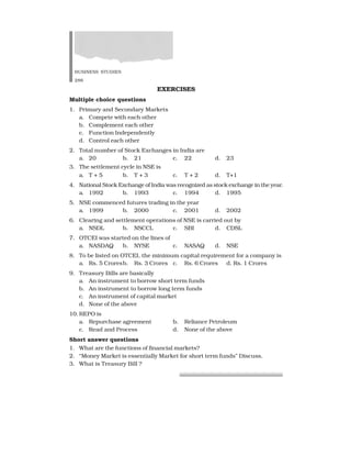 BUSINESS STUDIES
286
EXERCISES
Multiple choice questions
1. Primary and Secondary Markets
a. Compete with each other
b. Complement each other
c. Function Independently
d. Control each other
2. Total number of Stock Exchanges in India are
a. 20 b. 21 c. 22 d. 23
3. The settlement cycle in NSE is
a. T + 5 b. T + 3 c. T + 2 d. T+1
4. National Stock Exchange of India was recognized as stock exchange in the year.
a. 1992 b. 1993 c. 1994 d. 1995
5. NSE commenced futures trading in the year
a. 1999 b. 2000 c. 2001 d. 2002
6. Clearing and settlement operations of NSE is carried out by
a. NSDL b. NSCCL c. SBI d. CDSL
7. OTCEI was started on the lines of
a. NASDAQ b. NYSE c. NASAQ d. NSE
8. To be listed on OTCEI, the minimum capital requirement for a company is
a. Rs. 5 Croresb. Rs. 3 Crores c. Rs. 6 Crores d. Rs. 1 Crores
9. Treasury Bills are basically
a. An instrument to borrow short term funds
b. An instrument to borrow long term funds
c. An instrument of capital market
d. None of the above
10.REPO is
a. Repurchase agreement b. Reliance Petroleum
c. Read and Process d. None of the above
Short answer questions
1. What are the functions of financial markets?
2. “Money Market is essentially Market for short term funds” Discuss.
3. What is Treasury Bill ?
 