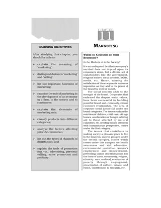 LEARNING OBJECTIVES
After studying this chapter, you
should be able to:
  explain the meaning of
‘marketing’;
  distinguish between ‘marketing’
and ‘selling’;
  list out important functions of
marketing;
  examine the role of marketing in
the development of an economy
in a firm, to the society and to
consumers;
  explain the elements of
marketing mix;
  classify products into different
categories;
  analyse the factors affecting
price determination;
  list out the types of channels of
distribution; and
  explain the tools of promotion
mix viz., advertising, personal
selling, sales promotion and
publicity.
CHAPTER
11
MARKETING
WHERE DO COMPANIES DO THEIR
BUSINESSES?
In the Markets or in the Society?
It is an undisputed fact that a company’s
survival does not depend upon its
consumers alone, but a diverse set of
stakeholders like the government,
religious leaders, social activists, NGOs,
media, etc. Hence, earning the
satisfaction of these segments is also as
imperative as they add to the power of
the brand by word of mouth.
The social concern adds to the
strength of the brand. Corporates that
embraced the deepest social values,
have been successful in building
powerful brand, and, eventually, robust
customer relationship. The area of
corporate social justice fall under two
broad categories. The issues such as the
nutrition of children, child care, old-age
homes, amelioration of hunger, offering
aid to those affected by natural
calamities, etc. needing instant attention
with humanitarian perspective, comes
under the first category.
The issues that contribute to
making society a pleasant place to live
in the long run, may be grouped under
the second category. Issues which
comes under this category are health
awareness and aid, education,
environmental protection, women’s
employment and empowerment,
preventing unjust discriminations (on
the basis of caste, community, religion,
ethnicity, race, and sex), eradication of
poverty through employment,
preservation of culture, values, and
ethics, contribution to research, etc.
 