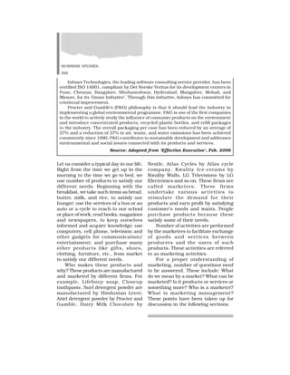 BUSINESS STUDIES
292
Let us consider a typical day in our life.
Right from the time we get up in the
morning to the time we go to bed, we
use number of products to satisfy our
different needs. Beginning with the
breakfast, we take such items as bread,
butter, milk, and rice, to satisfy our
hunger; use the services of a bus or an
auto or a cycle to reach to our school
or place of work; read books, magazines
and newspapers, to keep ourselves
informed and acquire knowledge; use
computers, cell phone, television and
other gadgets for communication/
entertainment; and purchase many
other products like gifts, shoes,
clothing, furniture, etc., from market
to satisfy our different needs.
Who makes these products and
why? These products are manufactured
and marketed by different firms. For
example, Lifebouy soap, Closeup
toothpaste, Surf detergent powder are
manufactured by Hindustan Lever;
Ariel detergent powder by Procter and
Gamble, Dairy Milk Chocolate by
Nestle, Atlas Cycles by Atlas cycle
company, Kwality Ice-creams by
Kwality Walls, LG Televisions by LG
Electronics and so on. These firms are
called marketers. These firms
undertake various activities to
stimulate the demand for their
products and earn profit by satisfying
customer’s needs and wants. People
purchase products because these
satisfy some of their needs.
Number of activities are performed
by the marketers to facilitate exchange
of goods and services between
producers and the users of such
products. These activities are referred
to as marketing activities.
For a proper understanding of
marketing, number of questions need
to be answered. These include: What
do we mean by a market? What can be
marketed? Is it products or services or
something more? Who is a marketer?
What is marketing management?
These points have been taken up for
discussion in the following sections.
Infosys Technologies, the leading software consulting service provider, has been
certified ISO 14001, compliant by Det Norske Veritas for its development centers in
Pune, Chennai, Bangalore, Bhubaneshwar, Hyderabad, Mangalore, Mohali, and
Mysore, for its ‘Ozone Initiative’. Through this initiative, Infosys has committed for
continual improvement.
Procter and Gamble’s (P&G) philosophy is that it should lead the industry in
implementing a global environmental programme. P&G is one of the first companies
in the world to actively study the influence of consumer products on the environment
and introduce concentrated products, recycled plastic bottles, and refill packages
to the industry. The overall packaging per case has been reduced by an average of
27% and a reduction of 37% in air, waste, and water emissions has been achieved
consistently since 1990. P&G contributes to sustainable development and addresses
environmental and social issues connected with its products and services.
Source: Adopted from ‘Effective Executive’, Feb. 2006
 