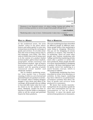 MARKETING
293
WHAT IS A MARKET
In the traditional sense, the term
‘market’ refers to the place where
buyers and sellers gather to enter into
transactions involving the exchange of
goods and services. It is in this sense
that this term is being used in day to
day language, even today. The other
ways in which this term is being used
is in the context of a product market
(cotton market, gold or share market),
geographic market (national and
international market), type of buyers
(consumer market and industrial
market) and the quantity of goods
transacted (retail market and
wholesale market).
But in modern marketing sense,
the term market has a broader
meaning. It refers to a set of actual and
potential buyers of a product or service.
For example, when a fashion designer
designs a new dress and offers it for
exchange, all the people who are willing
to buy and offer some value for it can
be stated to be the market for that
dress. Similarly, market for fans or
bicycles or electric bulbs or shampoos
refers to all the actual and potential
buyers for these products.
WHAT IS MARKETING
The term marketing has been described
by different people in different ways.
Some people believe that marketing is
same thing as ‘shopping’. Whenever
they go out for shopping of certain
products or services, they describe it
as marketing. There are some other
people who confuse marketing with
‘selling’ and feel that marketing activity
starts after a product or service has
been produced. Some people describe
it to mean ‘merchandising’ or designing
a product. All these descriptions may
be partly correct but marketing is a
much broader concept, which is
discussed as follows:
Traditionally marketing has been
described in terms of its functions or
activities. In this respect, marketing
has been referred to as performance
of business activities that direct the
flow of goods and services from
producers to consumers.
We know that mostly manufac-
turing firms do not produce goods for
their own consumption but for the
consumption or use by others.
Therefore, to move the goods and
services from producers to consumers,
“Business is not financial science, it’s about trading, buying and selling. It’s
about creating a product or service so good that people will pay for it.”
— Anta Roddick
“Marketing takes a day to learn. Unfortunately it takes time to master.”
— Philip Kotler
 