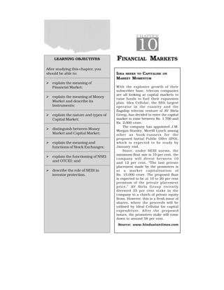 CHAPTER
10
FINANCIAL MARKETS
IDEA SEEKS TO CAPITALISE ON
MARKET MOMENTUM
With the explosive growth of their
subscriber base, telecom companies
are all looking at capital markets to
raise funds to fuel their expansion
plan. Idea Cellular, the fifth largest
operator in the country and the
flagship telecom venture of AV Birla
Group, has decided to enter the capital
market to raise between Rs. 1,700 and
Rs. 2,000 crore.
The company has appointed J.M.
Morgan Stanley, Merrill Lynch among
other as book-runners for the
proposed Initial Public Offer (IPO),
which is expected to be ready by
January end.
Since, under SEBI norms, the
minimum float size is 10 per cent, the
company will divest between 10
and 12 per cent, “The last private
placement made by the promoters is
at a market capitalisation of
Rs. 15,000 crore. The proposed float
is expected to be at 10 to 20 per cent
premium of the private placement
price,” AV Birla Group recently
divested 35 per cent stake in the
company to a clutch of private equity
firms. However, this is a fresh issue of
shares, where the proceeds will be
utilised by Ideal Cellular for capital
expenditure. After the proposed
issues, the promoters stake will come
down to around 58 per cent.
Source: www.hindustantimes.com
LEARNING OBJECTIVES
After studying this chapter, you
should be able to:
  explain the meaning of
Financial Market;
  explain the meaning of Money
Market and describe its
Instruments;
  explain the nature and types of
Capital Market;
  distinguish between Money
Market and Capital Market;
  explain the meaning and
functions of Stock Exchanges;
  explain the functioning of NSEI
and OTCEI; and
  describe the role of SEBI in
investor protection.
 