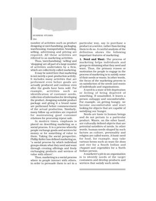 BUSINESS STUDIES
294
number of activities such as product
designing or merchandising, packaging,
warehousing, transportation, branding,
selling, advertising and pricing are
required. All these activities are
referred to as marketing activities.
Thus, ‘merchandising’, ‘selling’ and
‘shopping’ are all part of a large number
of activities undertaken by a firm,
which are collectively called marketing.
It may be noted here that marketing
is not merely a post-production activity.
It includes many activities that are
performed even before goods are
actually produced and continue even
after the goods have been sold. For
example, activities such as
identification of customer needs,
collection of information for developing
the product, designing suitable product
package and giving it a brand name
are performed before commencement
of the actual production. Similarly,
many follow up activities are required
for maintaining good customer
relations for procuring repeat sale.
In modern times, emphasis is
placed on describing marketing as a
social process. It is a process whereby
people exchange goods and services for
money or for something of value to
them. Taking the social perspective,
Phillip Kolter has defined marketing as,
“a social process by which individual
groups obtain what they need and want
through creating offerings and freely
exchanging products and services of
value with others”.
Thus, marketing is a social process
where in people interact with others,
in order to persuade them to act in a
particular way, say to purchase a
product or a service, rather than forcing
them to do so. A careful analysis of the
definition shows the following
important features of marketing:
1. Need and Want: The process of
marketing helps individuals and
groups in obtaining what they need and
want. Thus, the primary reason or
motivation for people to engage in the
process of marketing is to satisfy some
of their needs or wants. In other words,
the focus of the marketing process is
on satisfaction of the needs and wants
of individuals and organisations.
A need is a state of felt deprivation
or feeling of being deprived of
something. If unsatisfied, it leaves a
person unhappy and uncomfortable.
For example, on getting hungry, we
become uncomfortable and start
looking for objects that are capable of
satisfying our hunger.
Needs are basic to human beings
and do not pertain to a particular
product. Wants, on the other hand,
are culturally defined objects that are
potential satisfiers of needs. In other
words, human needs shaped by such
factors as culture, personality and
religion are called wants. A basic need
for food, for example, may take
various forms such as want for dosa
and rice for a South Indian and
chapatti and vegetables for a North
Indian person.
A marketer’s job in an organisation
is to identify needs of the target
customers and develop products and
services that satisfy such needs.
 