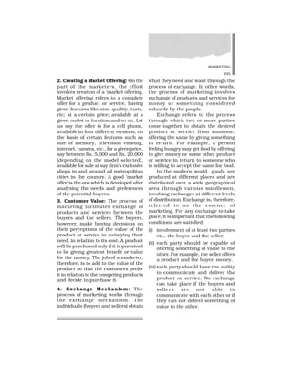 MARKETING
295
2. Creating a Market Offering: On the
part of the marketers, the effort
involves creation of a ‘market offering.
Market offering refers to a complete
offer for a product or service, having
given features like size, quality, taste,
etc; at a certain price; available at a
given outlet or location and so on. Let
us say the offer is for a cell phone,
available in four different versions, on
the basis of certain features such as
size of memory, television viewing,
internet, camera, etc., for a given price,
say between Rs. 5,000 and Rs. 20,000
(depending on the model selected),
available for sale at say firm’s exclusive
shops in and around all metropolitan
cities in the country. A good ‘market
offer’ is the one which is developed after
analysing the needs and preferences
of the potential buyers.
3. Customer Value: The process of
marketing facilitates exchange of
products and services between the
buyers and the sellers. The buyers,
however, make buying decisions on
their perceptions of the value of the
product or service in satisfying their
need, in relation to its cost. A product
will be purchased only if it is perceived
to be giving greatest benefit or value
for the money. The job of a marketer,
therefore, is to add to the value of the
product so that the customers prefer
it in relation to the competing products
and decide to purchase it.
4. Exchange Mechanism: The
process of marketing works through
the exchange mechanism. The
individuals (buyers and sellers) obtain
what they need and want through the
process of exchange. In other words,
the process of marketing involves
exchange of products and services for
money or something considered
valuable by the people.
Exchange refers to the process
through which two or more parties
come together to obtain the desired
product or service from someone,
offering the same by giving something
in return. For example, a person
feeling hungry may get food by offering
to give money or some other product
or service in return to someone who
is willing to accept the same for food.
In the modern world, goods are
produced at different places and are
distributed over a wide geographical
area through various middlemen,
involving exchanges at different levels
of distribution. Exchange is, therefore,
referred to as the essence of
marketing. For any exchange to take
place, it is important that the following
conditions are satisfied:
(i) involvement of at least two parties
viz., the buyer and the seller.
(ii) each party should be capable of
offering something of value to the
other. For example, the seller offers
a product and the buyer, money.
(iii) each party should have the ability
to communicate and deliver the
product or service. No exchange
can take place if the buyers and
sellers are not able to
communicate with each other or if
they can not deliver something of
value to the other.
 