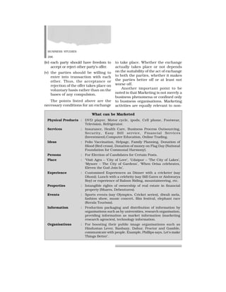 BUSINESS STUDIES
296
(iv) each party should have freedom to
accept or reject other party’s offer.
(v) the parties should be willing to
enter into transaction with each
other. Thus, the acceptance or
rejection of the offer takes place on
voluntary basis rather than on the
bases of any compulsion.
The points listed above are the
necessary conditions for an exchange
to take place. Whether the exchange
actually takes place or not depends
on the suitability of the act of exchange
to both the parties, whether it makes
the parties better off or at least not
worse off.
Another important point to be
noted is that Marketing is not merely a
business phenomena or confined only
to business organisations. Marketing
activities are equally relevant to non-
What can be Marketed
Physical Products : DVD player, Motor cycle, ipods, Cell phone, Footwear,
Television, Refrigerator.
Services : Insurance, Health Care, Business Process Outsourcing,
Security, Easy Bill service, Financial Services
(Investment),Computer Education, Online Trading.
Ideas : Polio Vaccination, Helpage, Family Planning, Donation of
Blood (Red cross), Donation of money on Flag Day (National
Foundation for Communal Harmony).
Persons : For Election of Candidates for Certain Posts.
Place : ‘Visit Agra – ‘City of Love’, ‘Udaipur – ‘The City of Lakes’,
‘Mysore – The City of Gardens’, ‘When Orisa celebrates,
Eleven the God Join In’.
Experience : Customised Experiences as Dinner with a cricketer (say
Dhoni); Lunch with a celebrity (say Bill Gates or Aishwarya
Roy) or experience of Baloon Riding, mountaineering, etc.
Properties : Intangible rights of ownership of real estate in financial
property (Shares, Debentures).
Events : Sports events (say Olympics, Cricket series), diwali mela,
fashion show, music concert, film festival, elephant race
(Kerala Tourism).
Information : Production packaging and distribution of information by
organisations such as by universities, research organisation,
providing information as market information (marketing
research agencies), technology information.
Organisations : For boosting their public image organisations such as
Hindustan Lever, Ranbaxy, Dabur, Proctor and Gamble,
communicate with people. Example, Phillips says, Let’s make
Things Better’.
 