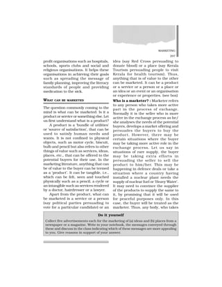 MARKETING
297
profit organisations such as hospitals,
schools, sports clubs and social and
religious organisations. It helps these
organisations in achieving their goals
such as spreading the message of
family planning, improving the literacy
standards of people and providing
medication to the sick.
WHAT CAN BE MARKETED
The question commonly coming to the
mind is what can be marketed. Is it a
product or service or something else. Let
us first understand what is a product?
A product is a ‘bundle of utilities’
or ‘source of satisfaction’, that can be
used to satisfy human needs and
wants. It is not confined to physical
objects, such as motor cycle, biscuit,
bulb and pencil but also refers to other
things of value such as services, ideas,
places, etc., that can be offered to the
potential buyers for their use. In the
marketing literature, anything that can
be of value to the buyer can be termed
as a ‘product’. It can be tangible, i.e.,
which can be felt, seen and touched
physically such as a pencil, a cycle or
an intangible such as services rendered
by a doctor, hairdresser or a lawyer.
Apart from the product, what can
be marketed is a service or a person
(say political parties persuading to
vote for a particular candidate) or an
idea (say Red Cross persuading to
donate blood) or a place (say Kerala
Tourism persuading people to visit
Kerala for health tourism). Thus,
anything that is of value to the other
can be marketed. It can be a product
or a service or a person or a place or
an idea or an event or an organisation
or experience or properties. (see box)
Who is a marketer? : Marketer refers
to any person who takes more active
part in the process of exchange.
Normally it is the seller who is more
active in the exchange process as he/
she analyses the needs of the potential
buyers, develops a market offering and
persuades the buyers to buy the
product. However, there may be
certain situations where the buyer
may be taking more active role in the
exchange process. Let us say in
situations of rare supply, the buyer
may be taking extra efforts in
persuading the seller to sell the
product to him/her. This may be
happening in defence deals or take a
situation where a country having
installed a nuclear plant needs the
supply of nuclear fuel or ‘Heavy Water’.
It may need to convince the supplier
of the products to supply the same to
it, by promising that it will be used
for peaceful purposes only. In this
case, the buyer will be treated as the
marketer. Thus, any body, who takes
Do it yourself
Collect five advertisements each for the marketing of (a) ideas and (b) places from a
newspaper or a magazine. Write in your notebook, the messages conveyed through
these and discuss in the class indicating which of these messages are more appealing
to you. Give reasons in support of your answer.
 