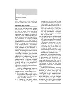 BUSINESS STUDIES
298
more active role in the exchange
process will be taken as the marketer.
MARKETING MANAGEMENT
Marketing management means
management of the marketing
function. In other words, marketing
management refers to planning,
organising, directing and control of the
activities which facilitate exchange of
goods and services between producers
and consumers or users of products
and services. Thus the focus of
marketing management is on achieving
desired exchange outcomes with the
target markets. Taking a management
perspective, the term marketing has
been defined as “the process of
planning and executing the conception,
pricing, promotion and distribution of
ideas, goods and services to create
exchanges that satisfy individual and
organisational goals” by American
Management Association, similarly
Philip Kotler has defined Marketing
management as the art and science of
choosing target markets and getting,
keeping and growing customers
through creating, delivering and
communicating superior customer
values of management.
A careful analysis of the definition
reveals that the process of
management of marketing involves:
(i) Choosing a target market, say a
manufacturer may choose to make
readymade garments for children
up to the age of 5 years;
(ii) In respect of the target market
chosen, the focus of the process of
management is on getting, keeping
as well as growing the customers.
That means the marketer has to
create demand for his products so
that the target customers
purchase the product, keep them
satisfied with the firm’s products
and also attract more customers
to the firm’s products so that the
firm can grow; and
(iii) The mechanism for achieving the
objective is through creating,
developing and communicating
superior values for the customers.
That means, the primary job of a
marketing manager is to create
superior values so that the
customers are attracted to the
products and services and
communicate these values to the
prospective buyers and persuade
them to buy these products.
Marketing management involves
performance of various functions such
as analysing and planning the
marketing activities, implementing
marketing plans and setting control
mechanism. These functions are to be
performed in such a way that
organisation’s objectives are achieved
at the minimum cost.
Marketing management generally
is related to creation of demand.
However, in certain situations, the
manager has to restrict the demand.
For example, if there is a situation of
‘overfull demand’, i.e., the demand
being more than what the company
can or want to handle, (like what the
situation in our country was before the
adoption of policies of liberalisation
 