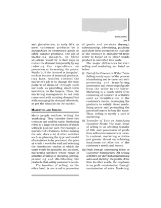 MARKETING
299
and globalisation, in early 90’s, in
most consumer products be it
automobiles or electronics goods or
other durable products. The job of
marketing mangers, in these
situations would be to find ways to
reduce the demand temporarily by say
reducing the expenditure on
promotion or increasing the prices.
Similarly, if the demand is ‘irregular’,
such as in case of seasonal products,
(say fans, woollen clothes) the
marketer’s job is to change the time
pattern of demand through such
methods as providing short-term
incentives, to the buyers. Thus, the
marketing management in not only
concerned with creating demand but
with managing the demand effectively,
as per the situation in the market.
MARKETING AND SELLING
Many people confuse ‘selling’ for
‘marketing’. They consider these two
terms as one and the same. Marketing
refers to a large set of activities of which
selling is just one part. For example, a
marketer of televisions, before making
the sale, does a lot of other activities
such as planning the type and model
of televisions to be produced, the price
at which it would be sold and selecting
the distribution outlets at which the
same would be available, etc. In short,
marketing involves whole range of
activities relating to planning, pricing,
promoting and distributing the
products that satisfy customer’s needs.
The function of selling, on the
other hand, is restricted to promotion
of goods and services through
salesmanship, advertising, publicity
and short-term incentives so that title
of the product is transferred from
seller to buyer or in other words
product is converted into cash.
The major differences between
selling and marketing are listed as
below:
(i) Part of the Process vs Wider Term:
Selling is only a part of the process
of marketing and is concerned with
promoting and transferring
possession and ownership of goods
from the seller to the buyer.
Marketing is a much wider term
consisting of number of activities
such as identification of the
customer’s needs, developing the
products to satisfy these needs,
fixing prices and persuading the
potential buyers to buy the same.
Thus, selling is merely a part of
marketing.
(ii) Transfer of Title vs Satisfying
Customer Needs: The main focus
of selling is on affecting transfer
of title and possession of goods
from sellers to consumers or users.
In contrast, marketing activities
put greater thrust on achieving
maximum satisfaction of the
customer’s needs and wants.
(iii) Profit through Maximising Sales vs
Customer Satisfaction: All selling
activities are directed at maximising
sales and, thereby, the profits of the
firm. In other words, the emphasis
is on profit maximisation through
maximisation of sales. Marketing,
 