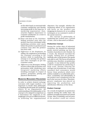 BUSINESS STUDIES
300
on the other hand, is concerned with
customer satisfaction and thereby
increasing profit in the long run. A
marketing organisation, thus,
attaches highest importance to
customer satisfaction as a route to
profit maximisation.
(iv) Start and End of the Activities:
Selling activities start after the
product has been developed while
marketing activities start much
before the product is produced and
continue even after the product
has been sold.
(v) Difference in the Emphasis: In
selling, the emphasis is on bending
the customer according to the
product while in marketing, the
attempt is to develop the product
and other strategies as per the
customer needs.
vi. Difference in the Strategies: Selling
involves efforts like promotion and
persuasion while marketing uses
integrated marketing efforts
involving strategies in respect of
product, promotion, pricing and
physical distribution.
MARKETING MANAGEMENT PHILOSOPHIES
In order to achieve desired exchange
outcomes with target markets, it is
important to decide what philosophy
or thinking should guide the marketing
efforts of an organisation. An
understanding of the philosophy or the
concept to be adopted is important as
it determines the emphasis or the
weightage to be put on different factors,
in achieving the organisational
objectives. For example, whether the
marketing efforts of an organisation
will focus on the product—say
designing its features etc or on selling
techniques or on customer’s needs or
the social concerns.
The concept or philosophy of
marketing has evolved over a period
of time, and is discussed as follows.
Production Concept
During the earlier days of industrial
revolution, the demand for industrial
goods started picking up but the
number of producers were limited. As
a result, the demand exceeded the
supply. Selling was no problem.
Anybody who could produce the goods
was able to sell. The focus of business
activities was, therefore, on production
of goods. It was believed that profits
could be maximised by producing at
large scale, thereby reducing the
average cost of production. It was also
assumed that consumers would
favour those products which were
widely available at an affordable price.
Thus, availability and affordability of
the product were considered to be the
key to the success of a firm. Therefore,
greater emphasis was placed on
improving the production and
distribution efficiency of the firms.
Product Concept
As a result of emphasis on production
capacity during the earlier days, the
position of supply increased over period
of time. Mere availability and low price
of the product could not ensure
 