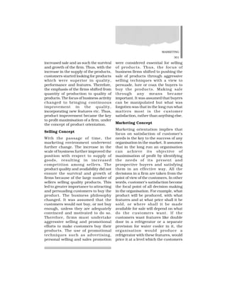 MARKETING
301
increased sale and as such the survival
and growth of the firm. Thus, with the
increase in the supply of the products,
customers started looking for products
which were superior in quality,
performance and features. Therefore,
the emphasis of the firms shifted from
quantity of production to quality of
products. The focus of business activity
changed to bringing continuous
improvement in the quality,
incorporating new features etc. Thus,
product improvement became the key
to profit maximisation of a firm, under
the concept of product orientation.
Selling Concept
With the passage of time, the
marketing environment underwent
further change. The increase in the
scale of business further improved the
position with respect to supply of
goods, resulting in increased
competition among sellers. The
product quality and availability did not
ensure the survival and growth of
firms because of the large number of
sellers selling quality products. This
led to greater importance to attracting
and persuading customers to buy the
product. The business philosophy
changed. It was assumed that the
customers would not buy, or not buy
enough, unless they are adequately
convinced and motivated to do so.
Therefore, firms must undertake
aggressive selling and promotional
efforts to make customers buy their
products. The use of promotional
techniques such as advertising,
personal selling and sales promotion
were considered essential for selling
of products. Thus, the focus of
business firms shifted to pushing the
sale of products through aggressive
selling techniques with a view to
persuade, lure or coax the buyers to
buy the products. Making sale
through any means became
important. It was assumed that buyers
can be manipulated but what was
forgotten was that in the long run what
matters most is the customer
satisfaction, rather than anything else.
Marketing Concept
Marketing orientation implies that
focus on satisfaction of customer’s
needs is the key to the success of any
organisation in the market. It assumes
that in the long run an organisation
can achieve its objective of
maximisation of profit by identifying
the needs of its present and
prospective buyers and satisfying
them in an effective way. All the
decisions in a firm are taken from the
point of view of the customers. In other
words, customer’s satisfaction become
the focal point of all decision making
in the organisation. For example, what
product will be produced, with what
features and at what price shall it be
sold, or where shall it be made
available for sale will depend on what
do the customers want. If the
customers want features like double
door in a refrigerator or a separate
provision for water cooler in it, the
organisation would produce a
refrigerator with these features, would
price it at a level which the customers
 