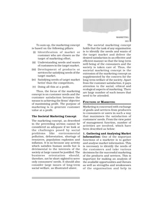 MARKETING
303
To sum up, the marketing concept
is based on the following pillars:
(i) Identification of market or
customer who are chosen as the
target of marketing effort.
(ii) Understanding needs and wants
of customers in the target market.
(iii) Development of products or
services for satisfying needs of the
target market.
(iv) Satisfying needs of target market
better than the competitors.
(v) Doing all this at a profit.
Thus, the focus of the marketing
concept is on customer needs and the
customer satisfaction becomes the
means to achieving the firms’ objective
of maximising profit. The purpose of
marketing is to generate customer
value at a profit.
The Societal Marketing Concept
The marketing concept, as described
in the preceeding section cannot be
considered as adequate if we look at
the challenges posed by social
problems like environmental
pollution, deforestation, shortage of
resources, population explosion and
inflation. It is so because any activity
which satisfies human needs but is
detrimental to the interests of the
society at large cannot be justified. The
business orientation should,
therefore, not be short-sighted to serve
only consumers’ needs. It should also
consider large issues of long-term
social welfare, as illustrated above.
The societal marketing concept
holds that the task of any organisation
is to identify the needs and wants of
the target market and deliver the
desired satisfaction in an effective and
efficient manner so that the long-term
well-being of the consumers and the
society is taken care of. Thus, the
societal marketing concept is the
extension of the marketing concept as
supplemented by the concern for the
long-term welfare of the society. Apart
from the customer satisfaction, it pays
attention to the social, ethical and
ecological aspects of marketing. There
are large number of such issues that
need to be attended.
FUNCTIONS OF MARKETING
Marketing is concerned with exchange
of goods and services from producers
to consumers or users in such a way
that maximises the satisfaction of
customers’ needs. From the view point
of management function, number of
activities are involved, which have
been described as below:
1. Gathering and Analysing Market
Information: One of the important
functions of a marketer is to gather
and analyse market information. This
is necessary to identify the needs of
the customers and take various
decisions for the successful marketing
of the products and services. This is
important for making an analysis of
the available opportunities and threats
as well as strengths and weaknesses
of the organisation and help in
 