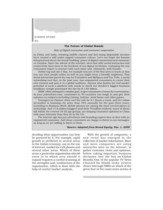 BUSINESS STUDIES
304
deciding what opportunities can best
be pursued by it. For example, rapid
growth is predicted in several areas
in the Indian economy, say in the use
of internet, market for Cell phones and
several other areas. Which of these
areas a particular organisation should
enter or in which area should it
expand requires a careful scanning of
the strengths and, weaknesses of the
organisation, which is done with the
help of careful market analysis.
With the growth of computers, a
new trend has emerged in the
collection of market information. More
and more companies are using
interactive sites on the internet, to
gather customer views and opinions,
before taking important business
decisions. (see the box on Global
Brands) One of the popular TV News
Channel (in Hindi) seeks viewers
choice (through SMS) on which of the
given four or five main news stories of
The Future of Global Brands
Role of Digital connection and consumer cooperation
In China and India, booming middle classes and fast-rising disposable incomes
have created a still-under-tapped consumer culture. Let’s not forget the lessons
being learned about the brand-building, power of digital connections and consumer
co-creation. Since the advent of the internet, sites that offer social interaction and
connectivity have been at the forefront of our digital revolution, reshaping the way
consumers expect to interact with each other and, ultimately, with brands.
Online tag-sale site e-Bay, for example was one of the first sites to teach us that
you can trust people online as well as you might trust a friendly neighbour. That
social interaction paved the way for Friendster and MySpace and You Tube, a social
networking tool that, in the past year, has empowered consumers to create their
own content and post it to a global audience. Anyone who doubts the real market
potential of such a platform only needs to check out October’s biggest business
headlines: Google purchased the site for $ 1.65 billion.
HSBC effort attempted a similar goal, to give consumers a forum for conversation.
At your pointofview.com, consumers in 76 countries can weigh in and give their
opinions on subjects including cloning, fashion, wind farms and video games.
Teenagers in Chinese cities surf the web for 5.1 hours a week, and the online
ad-market is booming—by more than 75% annually for the past three years,
according to Business Week, Mobile phones are among the most coveted pieces of
technology. And 17.5 million bloggers (and their 75 million readers), many of whom
fall within the coveted 18–25 age groups, are shaping consumer opinions in China
with more intensity than they do in the US.
The internet age has put advertisers and branding experts face-to-face with an
empowered consumer. And those consumers are happy to listen to our messages,
as long as we are willing to listen to them.
Source: Adopted from Brand Equity, Nov. 1, 2006
 
