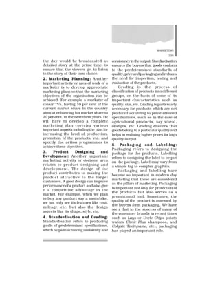 MARKETING
305
the day would be broadcasted as
detailed story at the prime time, to
ensure that the viewers get to listen
to the story of their own choice.
2. Marketing Planning: Another
important activity or area of work of a
marketer is to develop appropriate
marketing plans so that the marketing
objectives of the organisation can be
achieved. For example a marketer of
colour TVs, having 10 per cent of the
current market share in the country
aims at enhancing his market share to
20 per cent, in the next three years. He
will have to develop a complete
marketing plan covering various
important aspects including the plan for
increasing the level of production,
promotion of the products, etc. and
specify the action programmes to
achieve these objectives.
3. Product Designing and
Development: Another important
marketing activity or decision area
relates to product designing and
development. The design of the
product contributes to making the
product attractive to the target
customers. A good design can improve
performance of a product and also give
it a competitive advantage in the
market. For example, when we plan
to buy any product say a motorbike,
we not only see its features like cost,
mileage, etc. but also the design
aspects like its shape, style, etc.
4. Standardisation and Grading:
Standardisation refers to producing
goods of predetermined specifications,
which helps in achieving uniformity and
consistencyintheoutput.Standardisation
ensures the buyers that goods conform
to the predetermined standards of
quality, price and packaging and reduces
the need for inspection, testing and
evaluation of the products.
Grading is the process of
classification of products into different
groups, on the basis of some of its
important characteristics such as
quality, size, etc. Grading is particularly
necessary for products which are not
produced according to predetermined
specifications, such as in the case of
agricultural products, say wheat,
oranges, etc. Grading ensures that
goods belong to a particular quality and
helps in realising higher prices for high
quality output.
5. Packaging and Labelling:
Packaging refers to designing the
package for the products. Labelling
refers to designing the label to be put
on the package. Label may vary from
a simple tag to complex graphics.
Packaging and labelling have
become so important in modern day
marketing that these are considered
as the pillars of marketing. Packaging
is important not only for protection of
the products but also serves as a
promotional tool. Sometimes, the
quality of the product is assessed by
the buyers form packaging. We have
seen that in the success of many of
the consumer brands in recent times
such as Lays or Uncle Chips potato
wafers Clinic Plus shampoos, and
Colgate Toothpaste, etc., packaging
has played an important role.
 