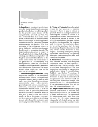 BUSINESS STUDIES
306
6. Branding: A very important decision
area for marketing of most consumer
products is whether to sell the product
in its generic name (name of the
category of the product, say Fan, Pen,
etc.) or to sell them in a brand name
(such as Pollar Fan or Rottomac Pen).
Brand name helps in creating product
differentiations, i.e., providing basis for
distinguishing the product of a firm
with that of the competitor, which in
turn, helps in building customer’s
loyality and in promoting its sale. The
important decision areas in respect of
branding include deciding the branding
strategy, say whether each product will
be given a separate brand name or the
same brand name will be extended to
all products of the company, say
Phillips Bulbs, Tubes and Television or
Videocon Washing Machine, Television,
and Refrigerator. Selection of the brand
name plays important role in the
success of a product.
7. Customer Support Services: A very
important function of the marketing
management relates to developing
customer support services such as after
sales services, handling customer
complaints and adjustments,
procuring credit services, maintenance
services, technical services and
consumer information. All these
services aim at providing maximum
satisfaction to the customers, which is
the key to marketing success in
modern days. Customer support
services prove very effective in bringing
repeat sales from the customers and
developing brand loyality for a product.
8.Pricing of Products: Price of product
refers to the amount of money
customers have to pay to obtain a
product. Price is an important factor
affecting the success or failure of a
product in the market. The demand for
a product or service is related to its
price. Generally lower the price, higher
would be the demand for the product
and vice-versa. The marketers have
to properly analyse the factors
determining the price of a product and
take several crucial decisions in this
respect, including setting the pricing
objectives, determining the pricing
strategies, determining the price and
changing the prices.
9. Promotion: Promotion of products
and services involves informing the
customers about the firm’s product,
its features, etc. and persuading them
to purchase these products. The four
important methods of promotion
include advertising, Personal Selling,
Publicity and Sales Promotion. A
marketer has to take several crucial,
decisions in respect of promotion of
the products and services such as
deciding the promotion budget, the
promotion mix, i.e., the combination
of the promotional tools that will be
use, the promotion budget, etc.
10. Physical Distribution: Managing
physical distribution is another very
important function in the marketing
of goods and services. The two major
decision areas under this function
include (a) decision regarding
channels of distribution or the
marketing intermediaries (like whole
 