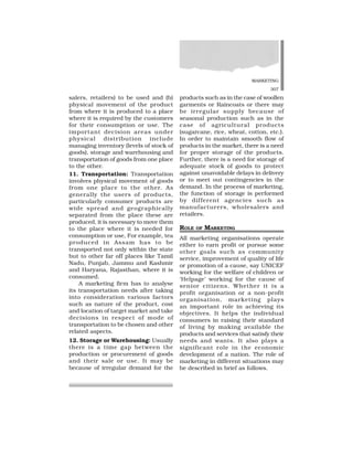MARKETING
307
salers, retailers) to be used and (b)
physical movement of the product
from where it is produced to a place
where it is required by the customers
for their consumption or use. The
important decision areas under
physical distribution include
managing inventory (levels of stock of
goods), storage and warehousing and
transportation of goods from one place
to the other.
11. Transportation: Transportation
involves physical movement of goods
from one place to the other. As
generally the users of products,
particularly consumer products are
wide spread and geographically
separated from the place these are
produced, it is necessary to move them
to the place where it is needed for
consumption or use, For example, tea
produced in Assam has to be
transported not only within the state
but to other far off places like Tamil
Nadu, Punjab, Jammu and Kashmir
and Haryana, Rajasthan, where it is
consumed.
A marketing firm has to analyse
its transportation needs after taking
into consideration various factors
such as nature of the product, cost
and location of target market and take
decisions in respect of mode of
transportation to be chosen and other
related aspects.
12. Storage or Warehousing: Usually
there is a time gap between the
production or procurement of goods
and their sale or use. It may be
because of irregular demand for the
products such as in the case of woollen
garments or Raincoats or there may
be irregular supply because of
seasonal production such as in the
case of agricultural products
(sugarcane, rice, wheat, cotton, etc.).
In order to maintain smooth flow of
products in the market, there is a need
for proper storage of the products.
Further, there is a need for storage of
adequate stock of goods to protect
against unavoidable delays in delivery
or to meet out contingencies in the
demand. In the process of marketing,
the function of storage is performed
by different agencies such as
manufacturers, wholesalers and
retailers.
ROLE OF MARKETING
All marketing organisations operate
either to earn profit or pursue some
other goals such as community
service, improvement of quality of life
or promotion of a cause, say UNICEF
working for the welfare of children or
‘Helpage’ working for the cause of
senior citizens. Whether it is a
profit organisation or a non-profit
organisation, marketing plays
an important role in achieving its
objectives. It helps the individual
consumers in raising their standard
of living by making available the
products and services that satisfy their
needs and wants. It also plays a
significant role in the economic
development of a nation. The role of
marketing in different situations may
be described in brief as follows.
 