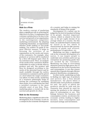 BUSINESS STUDIES
308
Role in a Firm
The modern concept of marketing
plays a significant role in achieving the
objectives of a firm. It emphasises that
customer satisfaction is the key to the
survival and growth of an organisation
in the contemporary competitive
marketing environment. By adopting
marketing orientation, an organisation
whether profit making or non-profit
making, can achieve its goals in the
most effective manner. It helps in
focusing the activities of an
organisation on the needs and wants
of the customers. For example, what
products or services will be marketed
by a firm will depend upon what do
its customers need. Thus, an analysis
of the needs of the customers shall be
undertaken in order to decide what to
produce and sell. The product will
then be designed according to the
needs of the potential buyers and be
made available through the outlets
convenient to customers and be priced
at a level which the target customers
can afford. In other words, marketing
as a business philosophy helps in
serving the customers by satisfying
their needs. It is a well known fact that
a satisfied customer is the most
valuable asset of any firm. Thus,
marketing plays a crucial role in the
survival and growth of a firm.
Role in the Economy
Marketing plays a significant role in the
development of an economy. It acts as
a catalyst in the economic development
of a country and helps in raising the
standards of living of the people.
Development of a nation can be
judged by the level of standard of living
of its people. Another important
criteria, which is related to the first
one, is the per capita income of an
average citizen of a country. On this
basis, an underdeveloped country may
be stated to be one which is
characterised by factors like poverty,
scarcity of goods and services,
predominance of agriculture, etc.
Marketing can play a significant
role in the economic development of a
nation. It can inspire people to
undertake new activities and to set up
enterprises for producing goods that
are needed by the customers.
Marketing can help in overcoming
obstacles posed by high prices due to
imbalances in the levels of production
and consumption. It can also ensure
smooth flow of goods through efficient
physical distribution arrangements.
In other words, marketing can help
in finding out right type of products
and services that a firm should
manufacture, the places where it
should make such products available
for sale, the price at which the
products should be sold and the
channels that should be used for
moving the products to the ultimate
place of consumption or use. This
linkage between the business and
consumption centres, accelerates the
economic activity leading to higher
incomes, more consumption and
increased savings and investment.
 
