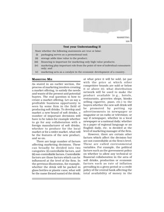 MARKETING
309
MARKETING MIX
As stated in an earlier section, the
process of marketing involves creating
a market offering, to satisfy the needs
and wants of the present and potential
buyers. The real question is how to
create a market offering. Let us say a
profitable business opportunity is
seen by some firm in the field of
producing soft drinks. To develop and
market a new brand of soft drinks, a
number of important decisions will
have to be taken for example whether
to go for any collaboration with a
foreign manufacturer of soft drinks,
whether to produce for the local
market or for a wider market, what will
be the features of the new product,
and so on.
There are large number of factors
affecting marketing decisions. These
can broadly be divided into two
categories: (i) controllable factors, and
(ii) non-controllable factors. Controllable
factors are those factors which can be
influenced at the level of the firm. In
the previous illustration, for example,
whether the drink will be packed in
glass bottles or plastic cans; what will
be the name (brand name) of the drink;
at what price it will be sold, (at par
with the price at which other
competitive brands are sold or below
it or above it); what distribution
network will be used to make the
product available (e.g., hotels,
restaurants, groceries shops, kiosks
selling cigarette, paan, etc.) to the
buyers whether the new soft drink will
be promoted by putting up
advertisements in newspaper or
magazine or on radio or television; or
say if newspaper, whether in a local
newspaper or a national daily; whether
in a paper of regional language or an
English daily, etc. is decided at the
level of marketing manager of the firm.
However, there are certain other
factors which affect the decision but
are not controllable at the firm’s level.
These are called environmental
variables. For example, the political
factors such as the government policy
on whether to allow any technical or
financial collaboration in the area of
soft drinks, production or economic
factors such as rate of inflation
prevailing in a given period or a credit
policy of the central bank affecting the
total availability of money in the
Test your Understanding II
State whether the following statements are true or false:
(i) packaging serves as a promotional tool;
(ii) storage adds time value to the product;
(iii) financing is important for marketing only high value products;
(iv) marketing play important role from the point of view of individual consumers
only; and
(v) marketing acts as a catalyst in the economic development of a country.
 