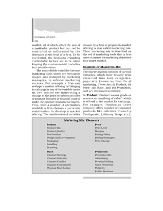 BUSINESS STUDIES
310
market, all of which affect the sale of
a particular product but can not be
controlled or influenced by the
decisions at the level of a firm. To be
successful, the decisions regarding
‘controllable factors’ are to be taken
keeping the environmental variables
into consideration.
The controllable variables become
marketing tools, which are constantly
shaped and reshaped by marketing
managers, to achieve marketing
success. For example a firm can
reshape a market offering by bringing
in a change in any of the variable under
its own control say introducing a
change in the price or promotion offer
or product features or channel used to
make the product available to buyers.
Thus, from a number of alternatives
available a firm chooses a particular
combination to develop a market
offering. The combination of variables
chosen by a firm to prepare its market
offering is also called marketing mix.
Thus, marketing mix is described as
the set of marketing tools that a firm
uses to pursue its marketing objectives
in a target market.
ELEMENTS OF MARKETING MIX
The marketing mix consists of various
variables, which have broadly been
classified into four categories,
popularly known as four Ps of
marketing. These are: (i) Product, (ii)
Price, (iii) Place, and (iv) Promotion,
and are discussed as follows:
1. Product: Product means goods or
services or ‘anything of value’, which
is offered to the market for exchange.
For example, Hindustan Lever
company offers number of consumer
products like toiletries (Close-Up
Toothpaste, Lifebuoy Soap, etc.),
Marketing Mix: Elements
Product Price
Product Mix Price Level
Product Quality Margins
New Product Pricing Policy
Design and Development Pricing Strategies
Packaging Price Change
Labelling
Branding
Place Promotion
Channel Strategy Promotion Mix
Channel Selection Advertising
Channel Conflict Personal Selling
Channel Cooperation Sales Promotion
Physical Distribution Publicity
Public Relations
 