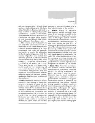MARKETING
311
detergent powder (Surf, Wheel), food
products (Refined Vegetable Oil); Tata
offers Tata Steel, Trucks, Salt and a
large number of other products; LG
Electronics Offers Televisions,
Refrigerators, Colour Monitors for
Computers, etc; Amul offers number
of food products (Amul Milk, Ghee,
Butter, Cheese, Chocolates, etc.).
The concept of product relates to
not only the physical product as
mentioned in the above examples but
also the benefits offered by it from
customer’s view point (for example
toothpaste is bought for whitening
teeth, strengthening gums, etc.). The
concept of product also include the
extended product or what is offered
to the customers by way of after sales
services, handling complaints,
availability of spare parts etc.
These aspects are very important,
particularly in the marketing of
consumer durable products (like
Automobiles, Refrigerators, etc.). The
important product decisions include
deciding about the features, quality,
packaging, labelling and branding of
the products.
2. Price: Price is the amount of money
customers have to pay to obtain the
product. In case of most of the
products, level of price affects the level
of their demand. The marketers have
not only to decide about the objectives
of price setting but to analyse the
factors determining the price and fix
a price for the firm’s products.
Decisions have also to be taken in
respect of discounts to customers,
traders and credit terms, etc. so that
customers perceive the price to be in
line with the value of the product.
3. Place: Place or Physical
Distribution include activities that
make firm’s products available to the
target customers. Important decision
areas in this respect include selection
of dealers or intermediaries to reach
the customers, providing support to
the intermediaries (by way of
discounts, promotional campaigns,
etc.). The intermediaries in turn keep
inventory of the firm’s products,
demonstrate them to potential buyers,
negotiate price with buyers, close sales
and also service the products after the
sale. The other decision areas relate
to managing inventory, storage and
warehousing and transportation of
goods from the place it is produced to
the place it is required by the buyers.
4. Promotion: Promotion of products
and services include activities that
communicate availability, features,
merits, etc. of the products to the
target customers and persuade
them to buy it. Most marketing
organisations, undertake various
promotional activities and spend
substantial amount of money on the
promotion of their goods through
using number of tools such as
advertising, personal selling and sales
promotion techniques (like price
discounts, free samples, etc.). A large
number of decisions are to be taken
in each of the area specified above. For
example, in the respect of advertising
it is important to decide about the
message, the media to be used
(example print-media–newspaper,
 
